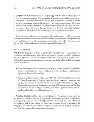 140                     CHAPTER 13. CLOUD INTEGRATION AND SHARING



  Dropbox and iOS: When using the Dropbox app with the iPad or iPhone, you can
  elect to have documents stored on your device. Ordinarily, you need an active Internet
  connection to view ﬁles, but when a ﬁle has been marked as a “Favorite” it will be
  stored on your device for perusal at any time. Note that if you are using a third-party
  editor to interface with Dropbox and allow remote editing, this trick will not work,
  but many of these editors store their text ﬁles on your device as well, and any changes
  made to them will be synced the next time you have an Internet connection.


   If you are using this feature in conjunction with another author or editor, make sure
to communicate these ground rules with them where relevant. Since it is not possible for
Scrivener to guess at your intentions, good communication over where new ﬁles should
go, and what is being independently worked upon will be beneﬁcial.


13.2.4 Limitations
RTF Format Limitations: When using the RTF export format, you can expect zero
to minimal loss of formatting information when used in conjunction with a good word
processor. There are a few features in Scrivener that have no comparison in RTF, such as
multi-colour annotations and comments, and Scrivener links, which will be normalised
or lost, respectively.


  l If you use sequential annotations separated only by colour, it would be a good idea
    to move them so that they have a word or two in between them, or separate them
    by putting them on different lines.

  l Expect loss of some features when using RTF editors that do not fully support the
    RTF speciﬁcations, such as TextEdit, Pages and similar. Footnotes, comments, lists,
    images, and tables are the most common items which have limited to no support.
    Using fully-featured word processors with good RTF support, such as Word or
    Nisus Writer Pro will help you avoid this, and even be quite useful as comments
    can be used to aid in the collaboration process.


   Plain-text Limitations: Since it is impossible to convey formatting in plain-text with-
out some sort of visible mark-up, Scrivener takes steps to protect as much of your for-
matting as it possibly can. As with RTF, only those ﬁles which have been edited will
be transferred back to your project, but further, each changed ﬁle will be analysed at the
paragraph level and only replace those paragraphs that have been changed, leaving the
rest of the ﬁle untouched with its original formatting.
 