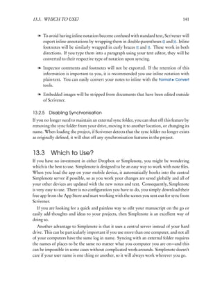 13.3. WHICH TO USE?                                                                    141


   l To avoid having inline notation become confused with standard text, Scrivener will
     export inline annotations by wrapping them in double-parentheses (( and )). Inline
     footnotes will be similarly wrapped in curly braces {{ and }}. These work in both
     directions. If you type them into a paragraph using your text editor, they will be
     converted to their respective type of notation upon syncing.

   l Inspector comments and footnotes will not be exported. If the retention of this
     information is important to you, it is recommended you use inline notation with
     plain-text. You can easily convert your notes to inline with the Format Convert
     tools.

   l Embedded images will be stripped from documents that have been edited outside
     of Scrivener.

13.2.5   Disabling Synchronisation
If you no longer need to maintain an external sync folder, you can shut off this feature by
removing the sync folder from your drive, moving it to another location, or changing its
name. When loading the project, if Scrivener detects that the sync folder no longer exists
as originally deﬁned, it will shut off any synchronisation features in the project.


13.3      Which to Use?
If you have no investment in either Dropbox or Simplenote, you might be wondering
which is the best to use. Simplenote is designed to be an easy way to work with note ﬁles.
When you load the app on your mobile device, it automatically hooks into the central
Simplenote server if possible, so as you work your changes are saved globally and all of
your other devices are updated with the new notes and text. Consequently, Simplenote
is very easy to use. There is no conﬁguration you have to do, you simply download their
free app from the App Store and start working with the scenes you sent out for sync from
Scrivener.
  If you are looking for a quick and painless way to edit your manuscript on the go or
easily add thoughts and ideas to your projects, then Simplenote is an excellent way of
doing so.
   Another advantage to Simplenote is that it uses a central server instead of your hard
drive. This can be particularly important if you use more than one computer, and not all
of your computers have the same log in name. Syncing with an external folder requires
the names of places to be the same no matter what you computer you are on—and this
can be impossible in some cases without complicated work-arounds. Simplenote doesn’t
care if your user name is one thing or another, so it will always work wherever you go.
 