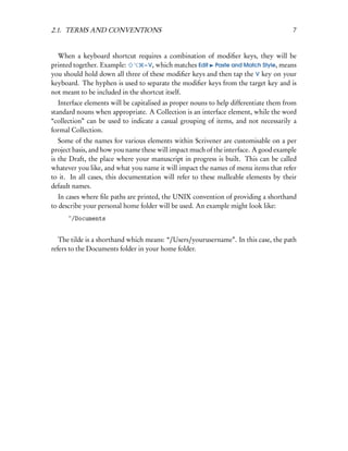 2.1. TERMS AND CONVENTIONS                                                             7


  When a keyboard shortcut requires a combination of modiﬁer keys, they will be
printed together. Example:       – V, which matches Edit Paste and Match Style, means
you should hold down all three of these modiﬁer keys and then tap the V key on your
keyboard. The hyphen is used to separate the modiﬁer keys from the target key and is
not meant to be included in the shortcut itself.
   Interface elements will be capitalised as proper nouns to help differentiate them from
standard nouns when appropriate. A Collection is an interface element, while the word
“collection” can be used to indicate a casual grouping of items, and not necessarily a
formal Collection.
   Some of the names for various elements within Scrivener are customisable on a per
project basis, and how you name these will impact much of the interface. A good example
is the Draft, the place where your manuscript in progress is built. This can be called
whatever you like, and what you name it will impact the names of menu items that refer
to it. In all cases, this documentation will refer to these malleable elements by their
default names.
   In cases where ﬁle paths are printed, the UNIX convention of providing a shorthand
to describe your personal home folder will be used. An example might look like:
      ~/Documents


   The tilde is a shorthand which means: “/Users/yourusername”. In this case, the path
refers to the Documents folder in your home folder.
 