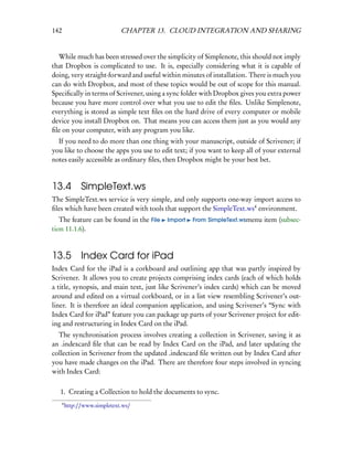 142                            CHAPTER 13. CLOUD INTEGRATION AND SHARING


  While much has been stressed over the simplicity of Simplenote, this should not imply
that Dropbox is complicated to use. It is, especially considering what it is capable of
doing, very straight-forward and useful within minutes of installation. There is much you
can do with Dropbox, and most of these topics would be out of scope for this manual.
Speciﬁcally in terms of Scrivener, using a sync folder with Dropbox gives you extra power
because you have more control over what you use to edit the ﬁles. Unlike Simplenote,
everything is stored as simple text ﬁles on the hard drive of every computer or mobile
device you install Dropbox on. That means you can access them just as you would any
ﬁle on your computer, with any program you like.
  If you need to do more than one thing with your manuscript, outside of Scrivener; if
you like to choose the apps you use to edit text; if you want to keep all of your external
notes easily accessible as ordinary ﬁles, then Dropbox might be your best bet.



13.4            SimpleText.ws
The SimpleText.ws service is very simple, and only supports one-way import access to
ﬁles which have been created with tools that support the SimpleText.ws4 environment.
   The feature can be found in the File   Import   From SimpleText.wsmenu   item (subsec-
tion 11.1.6).



13.5 Index Card for iPad
Index Card for the iPad is a corkboard and outlining app that was partly inspired by
Scrivener. It allows you to create projects comprising index cards (each of which holds
a title, synopsis, and main text, just like Scrivener’s index cards) which can be moved
around and edited on a virtual corkboard, or in a list view resembling Scrivener’s out-
liner. It is therefore an ideal companion application, and using Scrivener’s “Sync with
Index Card for iPad” feature you can package up parts of your Scrivener project for edit-
ing and restructuring in Index Card on the iPad.
  The synchronisation process involves creating a collection in Scrivener, saving it as
an .indexcard ﬁle that can be read by Index Card on the iPad, and later updating the
collection in Scrivener from the updated .indexcard ﬁle written out by Index Card after
you have made changes on the iPad. There are therefore four steps involved in syncing
with Index Card:

   1. Creating a Collection to hold the documents to sync.
      4
          http://www.simpletext.ws/
 