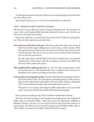 144                       CHAPTER 13. CLOUD INTEGRATION AND SHARING


  To add other documents to the your collection, you can just drag them from the binder
onto the collection tab.
  Read Using Collections (section 8.3) for more information on collections.


13.5.2    Saving the Index Card File to Dropbox
We have now set up a collection ready for syncing with Index Card. The next step is to
create a ﬁle in our Dropbox folder that Index Card will be able to read. To do so, use
File   Sync   with Index Card for iPad...
  Choose the collection you created in the ﬁrst step from the “Collection” pop-up but-
ton. There are three options you can select from:

Sync main text with Index Card notes This feature only works with newer version of
     Index Card, which support adding notes to index cards, as well as synopsis. With
     this option, Scrivener will store the main text of your draft for that section into the
     notes for the card. This way you can not only see your cards and work with them,
     you can edit their contents too.
       Do take notice that by default Index Card will not include notes in an exported
       .indexcard ﬁle. If that option is left off, no changes you make on the iPad to the
       main text will be made to the project.

Take snapshot before updating main text As with the other synchronisation tools,
     leaving this option on will automatically create a snapshot of the item prior to
     changing its text contents, providing an extra layer of safety.

Convert plain text paragraph spacing If you have formatted your paragraphs with sin-
    gle breaks between them, this will optimise paragraph spacing to look good in a
    plain text ﬁle (which Index Card needs for the notes ﬁeld). Likewise, paragraphs
    will be converted back to single breaks when updating the main text.
       This option is not necessary (and indeed would be undesirable in most cases) if the
       source .scriv project already uses double-breaks between paragraphs.

  Once you have everything set up, click on Create or Update Index Card File....
   The “Save As” panel will appear, and it should automatically point to the “IndexCard”
folder inside your Dropbox folder. Index Card creates the “IndexCard” subfolder in
Dropbox whenever you sync, so if you haven’t saved any ﬁles from Index Card yet, it
may not exist. If it doesn’t, create it yourself—navigate to your Dropbox folder, click on
“New Folder”, and name the new folder “IndexCard” (with no space).
 