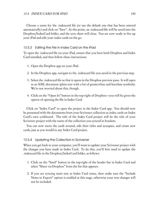 13.5. INDEX CARD FOR IPAD                                                              145


  Choose a name for the .indexcard ﬁle (or use the default one that has been entered
automatically) and click on “Save”. At this point, an .indexcard ﬁle will be saved into the
Dropbox/IndexCard folder, and the sync sheet will close. You are now ready to ﬁre up
your iPad and edit your index cards on the go.


13.5.3 Editing the File in Index Card on the iPad
To open the .indexcard ﬁle on your iPad, ensure that you have both Dropbox and Index
Card installed, and then follow these instructions:

   1. Open the Dropbox app on your iPad.

   2. In the Dropbox app, navigate to the .indexcard ﬁle you saved in the previous step.

   3. Select the .indexcard ﬁle so that it opens in the Dropbox preview pane. It will open
      as an XML document (plain text with a lot of greater-than and less-than symbols).
      We’re not worried about this, though.

   4. Click on the “Open In” button in the top-right of Dropbox—you will be given the
      option of opening the ﬁle in Index Card.

  Click on “Index Card” to open the project in the Index Card app. You should now
be presented with the documents from your Scrivener collection as index cards on Index
Card’s own corkboard. The title of the Index Card project will be the title of your
Scrivener project with the name of the collection you synced in brackets.
  You can now move the cards around, edit their titles and synopses, and create new
cards, just as you would in any Index Card project.


13.5.4 Updating the Collection in Scrivener
When you get back to your computer, you’ll want to update your Scrivener project with
the changes you have made in Index Card. To do this, you’ll ﬁrst need to update the
.indexcard ﬁle in the Dropbox/IndexCard folder, as follows:

   1. Click on the “Send” button in the top-right of the header bar in Index Card and
      select “Share via Dropbox” from the list that appears.

   2. If you are syncing main text as Index Card notes, then make sure the “Include
      Notes in Export” option is enabled at this stage, otherwise your text changes will
      not be included.
 