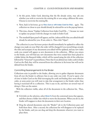 146                     CHAPTER 13. CLOUD INTEGRATION AND SHARING


   3. At this point, Index Card, detecting that the ﬁle already exists, may ask you
      whether you wish to overwrite the existing ﬁle or save using a different ﬁle name.
      Choose to overwrite the existing ﬁle.

   4. Now, back in Scrivener, go to File Sync with Index Card for iPad... again. The
      collection we chose to sync should already be selected for us in the pop-up button.

   5. This time, choose “Update Collection from Index Card File. . . ”, because we want
      to update our project with the changes we made in Index Card.

   6. The standard Open panel will appear, and the .indexcard ﬁle that you edited should
      already be selected for you. If not, select it. Then click “Open”.

   The collection in your Scrivener project should immediately be updated to reﬂect the
changes you made on your iPad—the order will be changed if you moved things around,
the titles and synopses of any documents you edited will be updated, and any new index
cards you created will appear as new documents in the collection. (When you return
to the binder, you will ﬁnd any new documents that were created have been placed in
a folder below the Research folder, which will be named using the title of the collection
followed by “Unsorted” in parentheses.) Note that if you deleted any index cards in Index
Card on the iPad, they will be removed from the collection in Scrivener but will not be
deleted from the binder.

Committing Rearrangements to the Binder
Collections exist in parallel to the binder, allowing you to gather disparate documents
from all over the binder in arbitrary lists in any order you wish. If you’ve spent a lot
of time in Index Card on the iPad rearranging the cards and ﬁnding their most effective
order, at some point you will want to take that arrangement to the binder rather than
having it sectioned off in a collection. This is easy to do, and there are several ways of
doing it. Here are the easiest:
   With the collection visible, select all of the documents in the collection list. Then,
either:

  l Ctrl-click on the selection, select Move To from the contextual menu that appears,
    and then choose a folder into which to move the documents. When you do so, the
    binder will reappear to show the documents in their new location.

  l Drag the selected documents onto the “Binder” tab in the Collections pane and
    hold them there. After a second, the collections list will disappear to be replaced
    by the binder, and you can drag and drop the documents wherever you want to
    place them.
 
