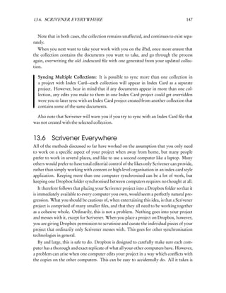 13.6. SCRIVENER EVERYWHERE                                                               147


   Note that in both cases, the collection remains unaffected, and continues to exist sepa-
rately.
   When you next want to take your work with you on the iPad, once more ensure that
the collection contains the documents you want to take, and go through the process
again, overwriting the old .indexcard ﬁle with one generated from your updated collec-
tion.

  Syncing Multiple Collections: It is possible to sync more than one collection in
  a project with Index Card—each collection will appear in Index Card as a separate
  project. However, bear in mind that if any documents appear in more than one col-
  lection, any edits you make to them in one Index Card project could get overridden
  were you to later sync with an Index Card project created from another collection that
  contains some of the same documents.

  Also note that Scrivener will warn you if you try to sync with an Index Card ﬁle that
was not created with the selected collection.


13.6 Scrivener Everywhere
All of the methods discussed so far have worked on the assumption that you only need
to work on a speciﬁc aspect of your project when away from home, but many people
prefer to work in several places, and like to use a second computer like a laptop. Many
others would prefer to have total editorial control of the likes only Scrivener can provide,
rather than simply working with content or high-level organisation in an index card style
application. Keeping more than one computer synchronised can be a lot of work, but
keeping one Dropbox folder synchronised between computers requires no thought at all.
    It therefore follows that placing your Scrivener project into a Dropbox folder so that it
is immediately available to every computer you own, would seem a perfectly natural pro-
gression. What you should be cautious of, when entertaining this idea, is that a Scrivener
project is comprised of many smaller ﬁles, and that they all need to be working together
as a cohesive whole. Ordinarily, this is not a problem. Nothing goes into your project
and messes with it, except for Scrivener. When you place a project on Dropbox, however,
you are giving Dropbox permission to scrutinise and curate the individual pieces of your
project that ordinarily only Scrivener messes with. This goes for other synchronisation
technologies in general.
   By and large, this is safe to do. Dropbox is designed to carefully make sure each com-
puter has a thorough and exact replicate of what all your other computers have. However,
a problem can arise when one computer edits your project in a way which conﬂicts with
the copies on the other computers. This can be easy to accidentally do. All it takes is
 