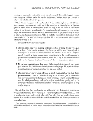 148                          CHAPTER 13. CLOUD INTEGRATION AND SHARING


working on a copy of a project that is not yet fully synced. This might happen because
your computer has been ofﬂine for a while, or because Dropbox never got a chance to
fully update all of the ﬁles in the project.
   When this happens, copies of each “conﬂicted” ﬁle will be duplicated with different
names so that you can decide which one is the best copy, or manually merge them to-
gether in a text editor. Ordinarily, this is ﬁne and easy to do, but inside of a Scrivener
project, it can be more complicated. For one thing, the full contents of your project
might not even be easily visible. Secondly, some of the ﬁles in a project are very technical
in nature, and if you are not ﬂuent in XML, it might be impossible to best decide which
version is better. The solution is to never get into this position in the ﬁrst place, and this
is fortunately easy to do.
  To avoid conﬂicts with synced projects:

   1. Always make sure your syncing software is done syncing before you open
      a project. Good syncing software, like Dropbox, will let you know when it is
      moving data to or from the central server on the Internet. In the case of Dropbox,
      a small icon will be placed into the status menu bar area, in the top-right portion of
      your screen across from where the main menus are. Keep an eye on this indicator
      and wait for the green checkmark7 to appear before you open the project.

   2. Never open a project more than once. If all goes well, Scrivener will warn you if
      you try to do this, but in some scenarios this warning might fail, so try to always
      remember to close your project when you are done with it.

   3. Always wait for your syncing software to ﬁnish syncing before you shut down
      your computer. This is of course a corollary to the ﬁrst rule. Just as you should
      wait for your computer to be updated before opening a project, you need to make
      sure that all of your changes made to the project have ﬁnished syncing back to the
      server (and thus made available to your other computers), before you put it to sleep
      or shut it down.

   If you follow these three simple rules, you will dramatically decrease the chance of any
strange conﬂicts arising due to working in a live syncing folder with Scrivener. As with
all synchronisation technology, it is inherently “less safe” than working local and saving
remote. It is possible to work safely for years in this fashion, but extra vigilance will be
required of you.
      7
     It is possible to customise the status icon, and not all of the visual themes use a green checkbox to
indicate when Dropbox is in standby mode. Familiarise yourself with how your preferred status icon
works.
 
