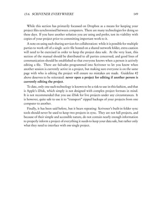 13.6. SCRIVENER EVERYWHERE                                                               149


  While this section has primarily focussed on Dropbox as a means for keeping your
project ﬁles synchronised between computers. There are many technologies for doing so
these days. If you have another solution you are using and prefer, test its viability with
copies of your project prior to committing important work to it.
   A note on using such sharing services for collaboration: while it is possible for multiple
parties to work off of a single .scriv ﬁle hosted on a shared network folder, extra caution
will need to be exercised in order to keep the project data safe. At the very least, this
section of the manual should be distributed to all parties concerned, and good lines of
communication should be established so that everyone knows when a person is actively
editing a ﬁle. There are fail-safes programmed into Scrivener to let you know when
another session is currently active in a project, but making sure everyone is on the same
page with who is editing the project will ensure no mistakes are made. Guideline #2
above deserves to be reiterated: never open a project for editing if another person is
currently editing the project.
   To date, only one such technology is known to be a risk to use in this fashion, and that
is Apple’s iDisk, which simply is not designed with complex project formats in mind.
It is not recommended that you use iDisk for live projects under any circumstances. It
is however, quite safe to use it to “transport” zipped backups of your projects from one
computer to another.
   Finally, it has been said before, but it bears repeating: Scrivener’s built-in folder sync
tools should never be used to keep two projects in sync. They are not full projects, and
because of their simple and accessible nature, do not contain nearly enough information
to properly inform a project of everything it needs to keep your data safe, but rather only
what they need to interface with one single project.
 