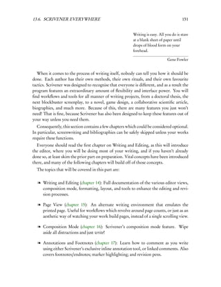 13.6. SCRIVENER EVERYWHERE                                                                 151


                                                           Writing is easy. All you do is stare
                                                           at a blank sheet of paper until
                                                           drops of blood form on your
                                                           forehead.

                                                                                 Gene Fowler


   When it comes to the process of writing itself, nobody can tell you how it should be
done. Each author has their own methods, their own rituals, and their own favourite
tactics. Scrivener was designed to recognise that everyone is different, and as a result the
program features an extraordinary amount of ﬂexibility and interface power. You will
ﬁnd workﬂows and tools for all manner of writing projects, from a doctoral thesis, the
next blockbuster screenplay, to a novel, game design, a collaborative scientiﬁc article,
biographies, and much more. Because of this, there are many features you just won’t
need! That is ﬁne, because Scrivener has also been designed to keep these features out of
your way unless you need them.
  Consequently, this section contains a few chapters which could be considered optional.
In particular, screenwriting and bibliographies can be safely skipped unless your works
require these functions.
  Everyone should read the ﬁrst chapter on Writing and Editing, as this will introduce
the editor, where you will be doing most of your writing, and if you haven’t already
done so, at least skim the prior part on preparation. Vital concepts have been introduced
there, and many of the following chapters will build off of those concepts.
  The topics that will be covered in this part are:


   l Writing and Editing (chapter 14): Full documentation of the various editor views,
     composition mode, formatting, layout, and tools to enhance the editing and revi-
     sion processes.

   l Page View (chapter 15): An alternate writing environment that emulates the
     printed page. Useful for workﬂows which revolve around page counts, or just as an
     aesthetic way of watching your work build pages, instead of a single scrolling view.

   l Composition Mode (chapter 16): Scrivener’s composition mode feature. Wipe
     aside all distractions and just write!

   l Annotations and Footnotes (chapter 17): Learn how to comment as you write
     using either Scrivener’s exclusive inline annotation tool, or linked comments. Also
     covers footnotes/endnotes; marker highlighting; and revision pens.
 