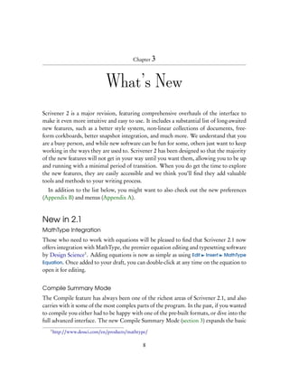 Chapter 3




                               What’s New
Scrivener 2 is a major revision, featuring comprehensive overhauls of the interface to
make it even more intuitive and easy to use. It includes a substantial list of long-awaited
new features, such as a better style system, non-linear collections of documents, free-
form corkboards, better snapshot integration, and much more. We understand that you
are a busy person, and while new software can be fun for some, others just want to keep
working in the ways they are used to. Scrivener 2 has been designed so that the majority
of the new features will not get in your way until you want them, allowing you to be up
and running with a minimal period of transition. When you do get the time to explore
the new features, they are easily accessible and we think you’ll ﬁnd they add valuable
tools and methods to your writing process.
  In addition to the list below, you might want to also check out the new preferences
(Appendix B) and menus (Appendix A).



New in 2.1
MathType Integration
Those who need to work with equations will be pleased to ﬁnd that Scrivener 2.1 now
offers integration with MathType, the premier equation editing and typesetting software
by Design Science1 . Adding equations is now as simple as using Edit Insert MathType
Equation. Once added to your draft, you can double-click at any time on the equation to
open it for editing.


Compile Summary Mode
The Compile feature has always been one of the richest areas of Scrivener 2.1, and also
carries with it some of the most complex parts of the program. In the past, if you wanted
to compile you either had to be happy with one of the pre-built formats, or dive into the
full advanced interface. The new Compile Summary Mode (section 3) expands the basic
   1
       http://www.dessci.com/en/products/mathtype/

                                               8
 