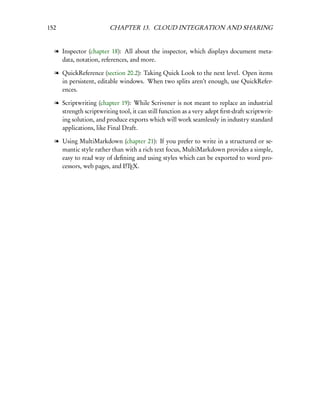 152                     CHAPTER 13. CLOUD INTEGRATION AND SHARING


  l Inspector (chapter 18): All about the inspector, which displays document meta-
    data, notation, references, and more.

  l QuickReference (section 20.2): Taking Quick Look to the next level. Open items
    in persistent, editable windows. When two splits aren’t enough, use QuickRefer-
    ences.

  l Scriptwriting (chapter 19): While Scrivener is not meant to replace an industrial
    strength scriptwriting tool, it can still function as a very adept ﬁrst-draft scriptwrit-
    ing solution, and produce exports which will work seamlessly in industry standard
    applications, like Final Draft.

  l Using MultiMarkdown (chapter 21): If you prefer to write in a structured or se-
    mantic style rather than with a rich text focus, MultiMarkdown provides a simple,
    easy to read way of deﬁning and using styles which can be exported to word pro-
    cessors, web pages, and LTEX.
                            A
 
