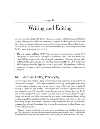 Chapter 14



                    Writing and Editing
Scrivener uses the standard OS X text editor, and therefore all of the features of OS X’s
rich text editing system (which are showcased in Apple’s TextEdit application) are avail-
able1 . Scrivener also provides some extra word processing features. Most of these features
are available via the Text menu, so it is recommended that you familiarise yourself with
the Text menu help section (section A.3).

   The text engine, and Mac OS X: Please note that because Scrivener uses the OS X
   text system, its behaviour in this regard is deﬁned by Apple. The way double- and
   triple-clicking on text works, the occasional awkwardness of features such as tables
   and bulleted lists, font changes and so forth, are all governed by the OS X text system,
   which is programmed by Apple and is out of our hands. The good news is this also
   means you get access to many sophisticated tools which would otherwise take years to
   program.



14.1 Rich Text Editing Philosophy
Scrivener supports a rich text editing environment, which means that it is loosely “what
you see is what you get”. Unlike word processors or desktop layout applications, how-
ever, the precise formatting that you use when writing in Scrivener may in fact look
nothing at all like the ﬁnal product. The compiler will be covered in greater detail in a
later section (chapter 23), but sufﬁce to say that you can work in one font, say the de-
fault Cochin, but publish in an industry standard font like Courier, without having to
change your source text. What this means for you is that certain aspects of your editing
can be conveyed through the compiler, like a range of italicised text, while the base font
itself can be changed beneath that. Scrivener’s editor can thus be used like a typical word
processor, but with the knowledge that rich text formatting can be altered later on to
produce different results.
    1
      The only exception to this is that in Scrivener, you are not allowed to paste QuickTime ﬁles into the
text. This is because of a bug in OS X that can cause crashes or strange behaviour when a QuickTime ﬁle
is contained inside a single piece of text that is being viewed in two panes, such as Scrivener’s split view.

                                                    153
 