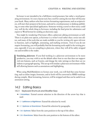 154                                         CHAPTER 14. WRITING AND EDITING


   Scrivener is not intended to be a full-blown word processor, but rather a word gener-
ating environment. It is not a layout tool, but a tool for cutting the text that will become
your book. Many authors who have stricter formatting requirements, such as scriptwrit-
ers, will start their projects in Scrivener, and end in a word processor or desktop publish-
ing, or some other specialised application. Someone writing a novel or short story could
very well do the whole thing in Scrivener, including the ﬁnal print for submission and
export to Word format for sending an electronic copy.
  You might be wondering if Scrivener offers a plain-text editing environment as well.
There is no plain text option, as Scrivener is a writer’s tool rather than a strict text edi-
tor, and many of the tools that are made available to you for writing rely upon rich text
to function, such as highlight, annotating, and marking revisions. Even if you do not
require formatting, you will probably ﬁnd the formatting tools useful in the writing pro-
cess, especially if you are compiling to plain-text, where they will all be safely stripped
out and invisible to the reader.

  Emulating plain-text: If you ﬁnd working in a plain-text environment to be more
  productive, you may wish to set the default editor font to one that does not support
  rich text features, such as Courier, and change the ruler settings so that there are no
  indents or paragraph spacing. This set-up will emulate a plain-text environment whilst
  still allowing features such as annotations and highlighting.

   When using MultiMarkdown to format your work, you will ﬁnd that some format-
ting, such as inline images, footnotes, and so forth will be converted to MMD markings
during compile. Most formatting, however, will be stripped and thus can be useful in an
annotation setting.



14.2       Editing Basics
14.2.1 Keyboard Shortcuts and Modiﬁer Keys
   l     ArrowKeys:   Extend current selection in the direction of the arrow key that is
       used.

   l      LeftArrow or RightArrow:   Extend the selection by word.

   l      UpArrow or DownArrow:      Extend the selection by paragraphs.

   l      – UpArrow:   Select from the caret position to the top of the editor.

   l      – DownArrow:    Select from the caret position to the bottom of the editor.
 