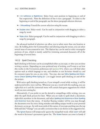 14.2. EDITING BASICS                                                                  155


  l       – LeftArrow or RightArrow:Select from caret position to beginning or end of
      line respectively. Note the deﬁnition of line is not a paragraph. To select to the
      beginning or end of the paragraph, use the above paragraph selection shortcut.

  l      MouseDrag:   Extend the current selection using the mouse.

  l Double-click: Select word. Can be used in conjunction with dragging to select a
    range by word.

  l Triple-click: Select paragraph. Can be used in conjunction with dragging to select a
    range by paragraph.

  An advanced method of selection can allow you to select more than one location at
once. By holding down the Command key and selecting using the mouse, you can select
several areas of non-consecutive text. The Option key can be used to select rectangular
portions of text, which is mainly useful for trimming unwanted characters off of the
beginnings of several lines.


14.2.2   Spell Checking
Spell checking in Scrivener can be accomplished either as you type, or after you are done
writing a section. Depending on your preferred way of writing, you’ll want to set how
this works in the Corrections preferences tab (section B.9), where you will ﬁnd other
options such as which language to use, and whether or not Scrivener should try and
ﬁx common typos for you as you write. You may also use Edit Spelling and Gram-
mar Check Spelling While Typing ( – ) to toggle instant spell checking on and off for
the project.
   With active spell checking turned on, if you misspell a word while writing, it will be
underscored with a wavy red line. Whenever you see a word with this marking, you can
right-click on it and the contextual menu will contain best-guess suggestions for which
word you were aiming for.
   Alternatively, if you prefer to not be alerted to misspellings while writing, you can
defer the spell check process for later. When you are ready to spell check a document,
right-click anywhere in the document, and select Spelling and Grammar Show Spelling
and Grammar from that menu. A familiar ﬂoating window will let you step through
the document error by error, ﬁxing mistakes and adding unique words to your personal
dictionary as you go. As with most tools of this nature, if you type anything into the top
ﬁeld and click “Change” you can add a correction that is not shown in the suggestion list.
  The Ignore button will temporarily ignore the misspelled word, while Learn will add
the word to Scrivener’s permanent ignore list. The Guess button can come in handy if
 