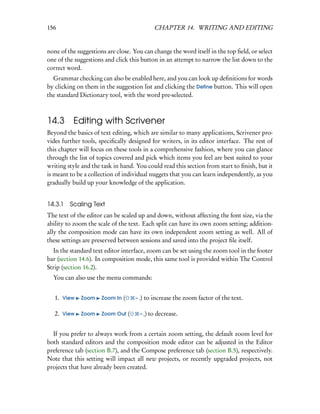 156                                            CHAPTER 14. WRITING AND EDITING


none of the suggestions are close. You can change the word itself in the top ﬁeld, or select
one of the suggestions and click this button in an attempt to narrow the list down to the
correct word.
  Grammar checking can also be enabled here, and you can look up deﬁnitions for words
by clicking on them in the suggestion list and clicking the Deﬁne button. This will open
the standard Dictionary tool, with the word pre-selected.



14.3 Editing with Scrivener
Beyond the basics of text editing, which are similar to many applications, Scrivener pro-
vides further tools, speciﬁcally designed for writers, in its editor interface. The rest of
this chapter will focus on these tools in a comprehensive fashion, where you can glance
through the list of topics covered and pick which items you feel are best suited to your
writing style and the task in hand. You could read this section from start to ﬁnish, but it
is meant to be a collection of individual nuggets that you can learn independently, as you
gradually build up your knowledge of the application.


14.3.1   Scaling Text
The text of the editor can be scaled up and down, without affecting the font size, via the
ability to zoom the scale of the text. Each split can have its own zoom setting; addition-
ally the composition mode can have its own independent zoom setting as well. All of
these settings are preserved between sessions and saved into the project ﬁle itself.
  In the standard text editor interface, zoom can be set using the zoom tool in the footer
bar (section 14.6). In composition mode, this same tool is provided within The Control
Strip (section 16.2).
  You can also use the menu commands:


   1. View   Zoom     Zoom In (     – .)   to increase the zoom factor of the text.

   2. View   Zoom     Zoom Out (      – ,) to decrease.


  If you prefer to always work from a certain zoom setting, the default zoom level for
both standard editors and the composition mode editor can be adjusted in the Editor
preference tab (section B.7), and the Compose preference tab (section B.5), respectively.
Note that this setting will impact all new projects, or recently upgraded projects, not
projects that have already been created.
 