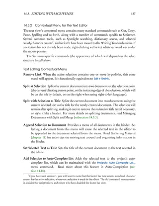 14.3. EDITING WITH SCRIVENER                                                                           157


14.3.2 Contextual Menu for the Text Editor
The text view’s contextual menu contains many standard commands such as Cut, Copy,
Paste, Spelling and so forth, along with a number of commands speciﬁc to Scrivener.
Several common tools, such as Spotlight searching, dictionary access, and selected
word/character counts2 , and so forth have been moved to the Writing Tools sub-menu. If
a selection has not already been made, right-clicking will select whatever word was under
the mouse pointer.
   The Scrivener-speciﬁc commands (the appearance of which will depend on the selec-
tion) are listed below:

Text Editing Contextual Menu
Remove Link When the active selection contains one or more hyperlinks, this com-
    mand will appear. It is functionally equivalent to Edit Unlink.

Split at Selection Splits the current document into two documents at the selection point
      (the current blinking cursor point, or the initiating edge of the selection, which will
      be on the left by default, or on the right when using right-to-left languages).

Split with Selection as Title Splits the current document into two documents using the
      current selected text as the title for the newly created document. The selection will
      remain after splitting, making it easy to remove the redundant title text if necessary,
      or style it like a header. For more details on splitting documents, read Managing
      Documents with Split and Merge (subsection 14.3.3).

Append Selection to Document Provides a menu of all documents in the binder. Se-
    lecting a document from this menu will cause the selected text in the editor to
    be appended to the document selected from the menu. Read Gathering Material
    (chapter 11) for more tips on moving text around and organising information in
    the Binder.

Set Selected Text as Title Sets the title of the current document to the text selected in
      the editor.

Add Selection to Auto-Complete List Adds the selected text to the project’s auto-
     complete list, which can be maintained with the Project Auto-Complete List...
     menu command. Read more about this feature in Auto-Completion (sec-
     tion 14.10).
    2
      If you have used version 1, you will want to note that the footer bar now counts word and character
counts for the active selection, whenever a selection is made in the editor. The old contextual menu counter
is available for scriptwriters, and others who have disabled the footer bar view.
 