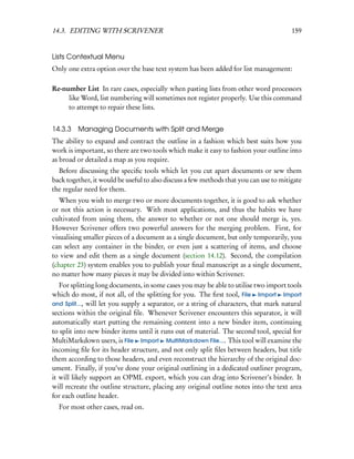 14.3. EDITING WITH SCRIVENER                                                            159


Lists Contextual Menu
Only one extra option over the base text system has been added for list management:

Re-number List In rare cases, especially when pasting lists from other word processors
     like Word, list numbering will sometimes not register properly. Use this command
     to attempt to repair these lists.


14.3.3   Managing Documents with Split and Merge
The ability to expand and contract the outline in a fashion which best suits how you
work is important, so there are two tools which make it easy to fashion your outline into
as broad or detailed a map as you require.
  Before discussing the speciﬁc tools which let you cut apart documents or sew them
back together, it would be useful to also discuss a few methods that you can use to mitigate
the regular need for them.
   When you wish to merge two or more documents together, it is good to ask whether
or not this action is necessary. With most applications, and thus the habits we have
cultivated from using them, the answer to whether or not one should merge is, yes.
However Scrivener offers two powerful answers for the merging problem. First, for
visualising smaller pieces of a document as a single document, but only temporarily, you
can select any container in the binder, or even just a scattering of items, and choose
to view and edit them as a single document (section 14.12). Second, the compilation
(chapter 23) system enables you to publish your ﬁnal manuscript as a single document,
no matter how many pieces it may be divided into within Scrivener.
   For splitting long documents, in some cases you may be able to utilise two import tools
which do most, if not all, of the splitting for you. The ﬁrst tool, File Import Import
and Split..., will let you supply a separator, or a string of characters, that mark natural
sections within the original ﬁle. Whenever Scrivener encounters this separator, it will
automatically start putting the remaining content into a new binder item, continuing
to split into new binder items until it runs out of material. The second tool, special for
MultiMarkdown users, is File Import MultiMarkdown File.... This tool will examine the
incoming ﬁle for its header structure, and not only split ﬁles between headers, but title
them according to those headers, and even reconstruct the hierarchy of the original doc-
ument. Finally, if you’ve done your original outlining in a dedicated outliner program,
it will likely support an OPML export, which you can drag into Scrivener’s binder. It
will recreate the outline structure, placing any original outline notes into the text area
for each outline header.
  For most other cases, read on.
 