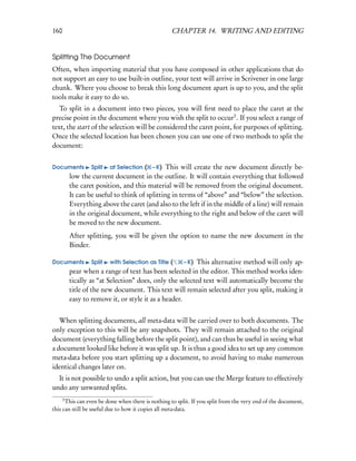 160                                                 CHAPTER 14. WRITING AND EDITING


Splitting The Document
Often, when importing material that you have composed in other applications that do
not support an easy to use built-in outline, your text will arrive in Scrivener in one large
chunk. Where you choose to break this long document apart is up to you, and the split
tools make it easy to do so.
   To split in a document into two pieces, you will ﬁrst need to place the caret at the
precise point in the document where you wish the split to occur3 . If you select a range of
text, the start of the selection will be considered the caret point, for purposes of splitting.
Once the selected location has been chosen you can use one of two methods to split the
document:


Documents         Split   at Selection( – K) This will create the new document directly be-
          low the current document in the outline. It will contain everything that followed
          the caret position, and this material will be removed from the original document.
          It can be useful to think of splitting in terms of “above” and “below” the selection.
          Everything above the caret (and also to the left if in the middle of a line) will remain
          in the original document, while everything to the right and below of the caret will
          be moved to the new document.
          After splitting, you will be given the option to name the new document in the
          Binder.

Documents         Split   with Selection as Title(    – K) This alternative method will only ap-
          pear when a range of text has been selected in the editor. This method works iden-
          tically as “at Selection” does, only the selected text will automatically become the
          title of the new document. This text will remain selected after you split, making it
          easy to remove it, or style it as a header.


   When splitting documents, all meta-data will be carried over to both documents. The
only exception to this will be any snapshots. They will remain attached to the original
document (everything falling before the split point), and can thus be useful in seeing what
a document looked like before it was split up. It is thus a good idea to set up any common
meta-data before you start splitting up a document, to avoid having to make numerous
identical changes later on.
  It is not possible to undo a split action, but you can use the Merge feature to effectively
undo any unwanted splits.
      3
      This can even be done when there is nothing to split. If you split from the very end of the document,
this can still be useful due to how it copies all meta-data.
 
