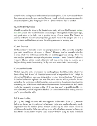 9


compile view, adding crucial and commonly needed options. Even if you already know
how to use the compiler, you may ﬁnd Summary mode to be of greater convenience for
once involved tasks, like changing the font of a preset from one style to another.


Quick Find by Synopsis
Quickly searching for items in the Binder is now easier with the Find Synopsis (subsec-
tion 20.1.4) tool. This window features a search engine which gathers results as you type,
and quick access to the index card or graphic for any of these results. Use this tool to
quickly ﬁnd items by name or synopsis text, jot down notes in the synopsis text, or as a
tool to locate and load items, without disturbing your current working area.


Colour Themes
In the past you’ve been able to save out your preferences to a ﬁle, and so by using that
you could save different colour sets as “themes”. However this had a drawback in that
it saved all of your preferences in that ﬁle, not just the appearance settings. Now you
can save just appearance settings using the same Manage... menu from the Preference
window. Themes let you switch colour sets with ease, so you could for example use a
brighter Composition theme during the day, and switch to a darker theme at night.


Composition Mode
Well all right, this isn’t a new feature, but we thought you should know that what we’ve
been calling “Full Screen” all this time is now called “Composition Mode”. Why? In
short, Mac OS X Lion happened along, and as you may know, the phrase “full screen”
is destined to become a phrase that most Mac users associate with a particular feature:
expanding the application to ﬁt the display—not completely changing the interface into
something else. So Scrivener now has two different features for maximisation. Full Screen
works like most other programs in Mac OS X Lion (and won’t be available in older ver-
sion of the OS), while Composition Mode is the same distraction-free writing interface
you’ve grown familiar with.


Full Screen for Lion
[10.7 (Lion) Only] For those who have upgraded to Mac OS X Lion (10.7), the new
full screen feature has been adopted by Scrivener, giving you another alternative work-
ing mode where the standard project window can take up the entire screen. This is in
addition to the familiar full screen editing mode, which has been renamed to Composi-
tion Mode. There are two ways to access this new feature: using the menu command
 