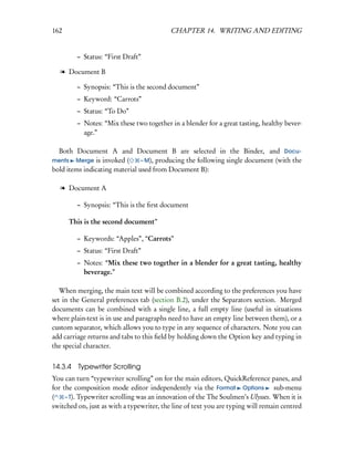 162                                        CHAPTER 14. WRITING AND EDITING


         – Status: “First Draft”

   l Document B

         – Synopsis: “This is the second document”
         – Keyword: “Carrots”
         – Status: “To Do”
         – Notes: “Mix these two together in a blender for a great tasting, healthy bever-
           age.”

  Both Document A and Document B are selected in the Binder, and Docu-
ments Merge is invoked (        – M), producing the following single document (with the
bold items indicating material used from Document B):

   l Document A

         – Synopsis: “This is the ﬁrst document

      This is the second document”

         – Keywords: “Apples”, “Carrots”
         – Status: “First Draft”
         – Notes: “Mix these two together in a blender for a great tasting, healthy
           beverage.”

   When merging, the main text will be combined according to the preferences you have
set in the General preferences tab (section B.2), under the Separators section. Merged
documents can be combined with a single line, a full empty line (useful in situations
where plain-text is in use and paragraphs need to have an empty line between them), or a
custom separator, which allows you to type in any sequence of characters. Note you can
add carriage returns and tabs to this ﬁeld by holding down the Option key and typing in
the special character.


14.3.4   Typewriter Scrolling
You can turn “typewriter scrolling” on for the main editors, QuickReference panes, and
for the composition mode editor independently via the Format Options sub-menu
(    – T). Typewriter scrolling was an innovation of the The Soulmen’s Ulysses. When it is
switched on, just as with a typewriter, the line of text you are typing will remain centred
 