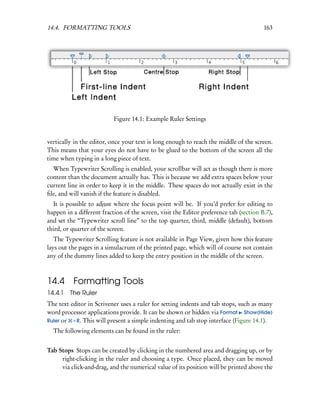 14.4. FORMATTING TOOLS                                                                  163




                           Figure 14.1: Example Ruler Settings


vertically in the editor, once your text is long enough to reach the middle of the screen.
This means that your eyes do not have to be glued to the bottom of the screen all the
time when typing in a long piece of text.
  When Typewriter Scrolling is enabled, your scrollbar will act as though there is more
content than the document actually has. This is because we add extra spaces below your
current line in order to keep it in the middle. These spaces do not actually exist in the
ﬁle, and will vanish if the feature is disabled.
  It is possible to adjust where the focus point will be. If you’d prefer for editing to
happen in a different fraction of the screen, visit the Editor preference tab (section B.7),
and set the “Typewriter scroll line” to the top quarter, third, middle (default), bottom
third, or quarter of the screen.
   The Typewriter Scrolling feature is not available in Page View, given how this feature
lays out the pages in a simulacrum of the printed page, which will of course not contain
any of the dummy lines added to keep the entry position in the middle of the screen.



14.4 Formatting Tools
14.4.1   The Ruler
The text editor in Scrivener uses a ruler for setting indents and tab stops, such as many
word processor applications provide. It can be shown or hidden via Format Show(Hide)
Ruler or – R. This will present a simple indenting and tab stop interface (Figure 14.1).
  The following elements can be found in the ruler:


Tab Stops Stops can be created by clicking in the numbered area and dragging up, or by
     right-clicking in the ruler and choosing a type. Once placed, they can be moved
     via click-and-drag, and the numerical value of its position will be printed above the
 