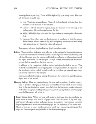 164                                         CHAPTER 14. WRITING AND EDITING


      mouse pointer as you drag. These will be depicted by type using icons. The four
      tab stop types available are:

        l Left: This is the standard type. Text will be left-aligned, with the ﬁrst line
          indented to the position of the tab stop.
        l Center: Text will be centre-aligned, using the position of the tab stop as an
          anchor point; this can be anywhere on the line.
        l Right: Will right-align text with the right-indent set to the point of the tab
          stop.
        l Decimal: Most often used for aligning rows of numbers, so that the system
          decimal value is lined up vertically with everything before the decimal being
          right-aligned, and any fractional values left-aligned.

      To remove a tab stop, simply click and drag it out of the ruler.

Indents There are three indenting controls, not to be confused with margin controls
     (which Scrivener’s ruler does not address). Indenting is the action of offsetting text
     a deﬁned distance from the margin. A left indent pushes the text boundary toward
     the right, away from the left margin. A right indent pushes the text boundary
     toward the left, away from the right margin.
      In addition to the two primary indent marker is the ﬁrst-line indent marker. This
      will only indent the ﬁrst line of a paragraph. Using this control, it is possible to set
      the ﬁrst line to indent by half an inch, while the rest of the paragraph is set to zero
      (or directly adjacent to the margin).
      Scrivener’s default formatting settings demonstrate the best way to use indentation,
      if you need to use it at all.

Hanging Indents These are produced using the same tools as ordinary ﬁrst-line indents,
    only to produce a hanging indent, you will need to inverse which marker comes
    ﬁrst. If the ﬁrst-line indent marker is to the left of the left-indent marker, then the
    body of the paragraph will be pushing inward, while leaving the ﬁrst line “hanging”
    over the blank space left below it.

  Ruler Conversions: When working with units in Scrivener, keep in mind that its
  ruler starts at margin zero instead of paper zero. Since Scrivener is, by and large,
  not “aware” of paper settings and page layout, it counts its ruler settings from the
  beginning of the text on the left end of the page, not the beginning of the paper itself.
  This is in contrast to many word processors, which start measuring at the paper left
  edge, and show the print margin buffer in the display of the page.
 