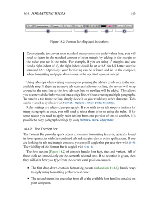 14.4. FORMATTING TOOLS                                                                 165




                     Figure 14.2: Format Bar: displayed in sections


  Consequently, to convert most standard measurements to useful values here, you will
  need to factor in the standard amount of print margin by adding in the margin to
  the value you see in the ruler. For example, if you are using 1” margins and you
  need a right-indent of 1”, the right-indent should be set at 5.5” for US Letter, not the
  standard 6.5”. Optimally, your formatting can be deferred and set in the compiler,
  where formatting and paper dimensions can be operated upon in concert.

  Using tab stops while writing is as simple as pressing the tab key to advance to the next
available stop. If there are no more tab stops available on that line, the system will wrap
around to the next line at the ﬁrst tab stop, but no newline will be added. This allows
you to enter tabular information into a single line, without creating multiple paragraphs.
To remove a tab from the line, simply delete it as you would any other character. Tabs
can be viewed as symbols with Format Options Show (Hide) Invisibles.
  Ruler settings are adjusted per-paragraph. If you wish to set tab stops or indents for
many paragraphs at once, you will need to select them prior to using the ruler. If for
some reason you need to apply ruler settings from one portion of text to another, it is
possible to copy paragraph settings by using Format Text Copy Ruler

14.4.2 The Format Bar
The Format Bar provides quick access to common formatting features, typically found
in fewer quantities with the combined tab and margin ruler in other applications. If you
are looking for tab and margin controls, you can still toggle that per text view with – R.
The visibility of the Format Bar is toggled with     – R.
  The ﬁrst section (Figure 14.2) of controls handle font face, size, and variant. All of
these tools act immediately on the currently selected text. If no selection is given, then
they will alter how you type from the current caret position onward.

   l The ﬁrst drop-down contains formatting presets (subsection 14.4.3); handy ways
     to apply many formatting preferences at once.

   l The second menu lets you select from all of the available font families installed on
     your computer.
 