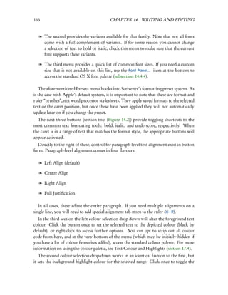 166                                        CHAPTER 14. WRITING AND EDITING


   l The second provides the variants available for that family. Note that not all fonts
     come with a full complement of variants. If for some reason you cannot change
     a selection of text to bold or italic, check this menu to make sure that the current
     font supports these variants.

   l The third menu provides a quick list of common font sizes. If you need a custom
     size that is not available on this list, use the Font Panel... item at the bottom to
     access the standard OS X font palette (subsection 14.4.4).

   The aforementioned Presets menu hooks into Scrivener’s formatting preset system. As
is the case with Apple’s default system, it is important to note that these are format and
ruler “brushes”, not word processor stylesheets. They apply saved formats to the selected
text or the caret position, but once these have been applied they will not automatically
update later on if you change the preset.
  The next three buttons (section two (Figure 14.2)) provide toggling shortcuts to the
most common text formatting tools: bold, italic, and underscore, respectively. When
the caret is in a range of text that matches the format style, the appropriate buttons will
appear activated.
  Directly to the right of these, control for paragraph-level text alignment exist in button
form. Paragraph-level alignment comes in four ﬂavours:

   l Left Align (default)

   l Centre Align

   l Right Align

   l Full Justiﬁcation

   In all cases, these adjust the entire paragraph. If you need multiple alignments on a
single line, you will need to add special alignment tab-stops to the ruler ( – R).
   In the third section the left colour selection drop-down will alter the foreground text
colour. Click the button once to set the selected text to the depicted colour (black by
default), or right-click to access further options. You can opt to strip out all colour
code from here, and at the very bottom of the menu (which may be initially hidden if
you have a lot of colour favourites added), access the standard colour palette. For more
information on using the colour palette, see Text Colour and Highlights (section 17.4).
   The second colour selection drop-down works in an identical fashion to the ﬁrst, but
it sets the background highlight colour for the selected range. Click once to toggle the
 