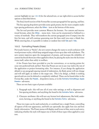 14.4. FORMATTING TOOLS                                                                  167


current highlight (or use   – H) for the selected text, or use right-click to access further
options as described above.
  The ﬁnal, fourth section of the Format Bar accesses paragraph & line spacing, and lists.
  The line spacing drop-down provides some quick presets, but for more complex multi-
type spacing preferences, select the Other... item at the bottom of this menu.
   The list tool provides most common Western list formats. For custom and interna-
tional formats, select the Other... menu item. Lists can be enumerated or bulleted in a
variety of methods. They will transform the current paragraph (even if empty) into the
ﬁrst list item, and will continue generating new list lines until you enter a blank line.
While entering lists, it is possible to indent or outdent lists with Tab and Tab.

14.4.3 Formatting Presets (Styles)
Previously known as “Styles”, the new system changes the name to avoid confusion with
word processor styles, which keep assigned ranges of text up to date with stylesheets. The
new system improves upon the management of presets, and increases the reliability of
custom keyboard shortcuts when applied to them, by placing the styles into the Scrivener
menu itself, rather than solely in toolbars.
   A few Presets have been provided to you for convenience, or as starting points for
your own preferred look and feel. Note that Presets are not in any way tied to the rest of
the application or project formatting rules. For instance, if you change the application
default to use paragraph spacing instead of indentation, the Body preset will not change
and will still apply an indent to the target text. This is by design, as Body is nothing
special and can even be deleted or completely redeﬁned. These can be found either in the
Format Bar, under the Presets... drop-down menu, or in the Format Formatting Apply
Preset    sub-menu.
  There are two basic types of presets available:

   1. Paragraph style: this will save all of your ruler settings, as well as alignment and
      line-spacing attributes, and anything else found in the Format Text sub-menu.

   2. Character attributes: this will save any format level adjustments, like bold, under-
      score, kerning, or anything else found in the Format Font sub-menu.

   These two types can be used exclusively, or combined into a single Preset, controlling
all aspects of the text appearance, and both can optionally also apply font size and font
family information. The Preset menus will display small icons in blue, next to each entry,
indicating whether the style will impact one or both of these types when applied to your
text.
 