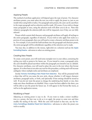 168                                          CHAPTER 14. WRITING AND EDITING


Applying Presets
The method of attribute application will depend upon the type of preset. For character
attributes presets, you must select the text you wish to apply the preset to, just as you
would when using bold or italics. For paragraph style presets, the caret can be anywhere
in the target paragraph and no selection need be made. Of course, if you wish to change
many paragraphs at once, using the selection tools will allow you to do so. Note that
whatever paragraphs the selection falls into will be impacted, even if they are not fully
selected.
  Presets which contain both character and paragraph attributes will apply all stylings to
the entire paragraph, regardless of selection. If you wish to only apply font styles to a
portion of your paragraph, then you will need to create a character attribute preset to do
so. For example, if you saved the bold attribute into the paragraph and character preset,
the entire paragraph will be emboldened, regardless of the selection you’ve made.
  You may also, in addition to the menus, right-click on a selection and use the Apply
Formatting Preset sub-menu to select an existing preset.


Creating New Presets
To create a new preset, you will need some exemplar text in your editor, containing the
styling you wish to preserve for future use. If you intend to create a paragraph style,
the caret should be placed anywhere within the paragraph you intend to use as a default.
For character attributes, you will need to place the caret in the text where that format
appears. It is often best to not select any text for this procedure, as doing such will increase
ambiguity where multiple styles and attributes are employed.
   Invoke Format Formatting New Preset From Selection. You will be presented with
a sheet that will let you name the new style, choose whether it will impact character
attributes, paragraph styles, or both, and optionally if font settings should be stored as
well. If you do not want the preset to change the underlying font family or size, then
make sure these checkboxes are disabled. Once a name has been added to the sheet, you
will be able to save the preset for future use. It will appear in the Format Bar menu, as
well as in the application menus.


Modifying a Preset
Adjusting an existing preset is easy to do. If you want to make a minor modiﬁca-
tion to a preset, the best way to do so is to apply the preset to some text and then
modify the styling of the text. With the caret still located in that text, use the For-
mat Formatting Redeﬁne Preset from Selection        sub-menu to select the preset you
wish to modify.
 