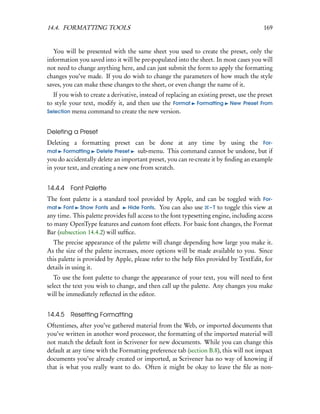 14.4. FORMATTING TOOLS                                                                   169


   You will be presented with the same sheet you used to create the preset, only the
information you saved into it will be pre-populated into the sheet. In most cases you will
not need to change anything here, and can just submit the form to apply the formatting
changes you’ve made. If you do wish to change the parameters of how much the style
saves, you can make these changes to the sheet, or even change the name of it.
  If you wish to create a derivative, instead of replacing an existing preset, use the preset
to style your text, modify it, and then use the Format Formatting New Preset From
Selection menu command to create the new version.


Deleting a Preset
Deleting a formatting preset can be done at any time by using the For-
mat Formatting Delete Preset       sub-menu. This command cannot be undone, but if
you do accidentally delete an important preset, you can re-create it by ﬁnding an example
in your text, and creating a new one from scratch.


14.4.4 Font Palette
The font palette is a standard tool provided by Apple, and can be toggled with For-
mat Font Show Fonts and          Hide Fonts. You can also use – T to toggle this view at
any time. This palette provides full access to the font typesetting engine, including access
to many OpenType features and custom font effects. For basic font changes, the Format
Bar (subsection 14.4.2) will sufﬁce.
  The precise appearance of the palette will change depending how large you make it.
As the size of the palette increases, more options will be made available to you. Since
this palette is provided by Apple, please refer to the help ﬁles provided by TextEdit, for
details in using it.
   To use the font palette to change the appearance of your text, you will need to ﬁrst
select the text you wish to change, and then call up the palette. Any changes you make
will be immediately reﬂected in the editor.


14.4.5 Resetting Formatting
Oftentimes, after you’ve gathered material from the Web, or imported documents that
you’ve written in another word processor, the formatting of the imported material will
not match the default font in Scrivener for new documents. While you can change this
default at any time with the Formatting preference tab (section B.8), this will not impact
documents you’ve already created or imported, as Scrivener has no way of knowing if
that is what you really want to do. Often it might be okay to leave the ﬁle as non-
 