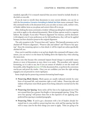 170                                         CHAPTER 14. WRITING AND EDITING


standard, especially if it is research material that you never intend to include directly in
the draft or even edit.
  If you do want to retroﬁt these documents to your current defaults, you can do so
with the Documents Convert Formatting to Default Text Style menu command. Since
this command works at the document level, you can select as many cards, outliner rows,
or binder sidebar items as you please and convert them all in one go.
   After clicking the menu command, a window will pop up asking how much formatting
you wish to apply to the selected document(s). Most of these options work in a negative
fashion. By example: if you select “Preserve alignment” for instance, and the document
is left-aligned, even if your preferences are for full justiﬁcation, they will not be applied
because you have elected to preserve the original alignment.
  The only exception is the “Convert font only” option. This basically presumes you’ve
checked off “Preserve alignment”, “Preserve tabs and indents” and “Preserve line spac-
ing”. Since the remaining option is a font detail, it will be wiped out unless speciﬁcally
checked off, too.
  Once you’ve used this window to set up how deeply this command will impact a doc-
ument, you can waive it in the future by holding down the Option key when selecting
the menu item.
   Please note that because this command impacts broad changes in potentially many
dozens or more of documents at once, there is no undo. The procedure only impacts
formatting, so it is safe to use, but if you are unsure of whether or not the result will
favourable, either Snapshot (section 14.9) the documents ﬁrst, or perform the conversion
one-by-one and proof the results. Once you are conﬁdent you have the right settings
engaged, you can proceed at a more rapid pace.
  Some simple tips for preserving common formatting based ranges:

   l Preserving Block Quotes: Block quotes are usually indicated entirely by some
     form of increased left, and sometimes right as well, indent. Preserving tabs and
     indents will protect most block quotes from being reduced to normal text by this
     tool.

   l Preserving List Spacing: Some styles call for lists to be single-spaced even if the
     text around them has a greater line-height or inter-paragraph spacing. Using “Pre-
     serve line spacing” will protect these lists at the expensive of not applying your
     preferred line spacing to standard paragraphs.

   l Preserving Titles: If you’ve got a document with a lot of headers already for-
     matted into it, you could try preserving font size, style and line spacing, but this
     will in many cases be the three things you want to apply. Titles are going to be
 