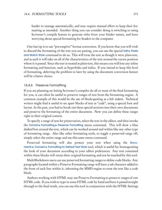 14.4. FORMATTING TOOLS                                                                      171


      harder to manage automatically, and may require manual effort to keep their for-
      matting as intended. Another thing you can consider doing is switching to using
      Scrivener’s compile feature to generate titles from your binder names, and leave
      worrying about special formatting for headers to the computer.

   One last tip is to use “pre-emptive” format conversion. If you know that you will wish
to discard the formatting of the text you are pasting, you can use the special Edit Paste
and Match Style command to do so. This will treat the text as though it were plain-text,
and as such it will take on all of the characteristics of the text around the cursor position
where it is pasted. Since the text is treated as plain-text, this means you will lose any inline
formatting and function, such as hyperlinks and italics. If you intend to keep this level
of formatting, deferring the problem to later by using the document conversion feature
will be a better choice.

14.4.6 Preserve Formatting
If you are planning on letting Scrivener’s compiler do all or most of the ﬁnal formatting
for you, it can often be useful to preserve ranges of text from the formatting engine. A
common example of this would be the use of block-quoting as a left indent. Technical
writers might ﬁnd it useful to set apart blocks of text as “code”, using a special font and
layout. In the past, you had to break out these special sections into their own documents
and preserve the formatting of the entire document. Now you can deﬁne these ranges
right in their original context.
  To specify a range of text for preservation, select the text in the editor, and then invoke
the Format Formatting Preserve Formatting menu command. This will draw a blue
dashed box around the text, which can be worked around and within like any other type
of formatting range. Also like other formatting tools, to toggle a preserved range off,
simply select the entire range and use this same menu command.
  Preserved formatting will also protect your text when using the Docu-
ments Convert Formatting to Default Text Style tool, which is useful for homogenising
the look of your document according to your editor preferences. Any text contained
within these blocks will retain their original formatting and not be touched by this tool.
  MultiMarkdown users can use preserved formatting ranges to deﬁne code blocks. Any
paragraphs located within a Preserve Formatting range will have a tab character added to
the front of each line within it, informing the MMD engine to treat the text like a code
block.
  Authors working with HTML may use Preserve Formatting to preserve ranges of raw
HTML code. If you wish to type in some HTML code by hand and have it passed straight
through to the ﬁnal result, you can use this tool in conjunction with the HTML Settings
 