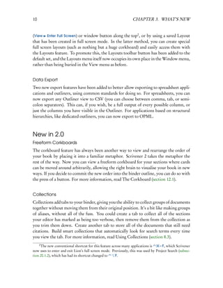 10                                                                CHAPTER 3. WHAT’S NEW


(View Enter Full Screen) or window button along the top2 , or by using a saved Layout
that has been created in full screen mode. In the latter method, you can create special
full screen layouts (such as nothing but a huge corkboard) and easily access them with
the Layouts feature. To promote this, the Layouts toolbar button has been added to the
default set, and the Layouts menu itself now occupies its own place in the Window menu,
rather than being buried in the View menu as before.


Data Export
Two new export features have been added to better allow exporting to spreadsheet appli-
cations and outliners, using common standards for doing so. For spreadsheets, you can
now export any Outliner view to CSV (you can choose between comma, tab, or semi-
colon separators). This can, if you wish, be a full output of every possible column, or
just the columns you have visible in the Outliner. For applications based on structural
hierarchies, like dedicated outliners, you can now export to OPML.



New in 2.0
Freeform Corkboards
The corkboard feature has always been another way to view and rearrange the order of
your book by placing it into a familiar metaphor. Scrivener 2 takes the metaphor the
rest of the way. Now you can view a freeform corkboard for your sections where cards
can be moved around arbitrarily, allowing the right brain to visualise your book in new
ways. If you decide to commit the new order into the binder outline, you can do so with
the press of a button. For more information, read The Corkboard (section 12.1).


Collections
Collections add tabs to your binder, giving you the ability to collect groups of documents
together without moving them from their original position. It’s a bit like making groups
of aliases, without all of the fuss. You could create a tab to collect all of the sections
your editor has marked as being too verbose, then remove them from the collection as
you trim them down. Create another tab to store all of the documents that still need
citations. Build smart collections that automatically look for search terms every time
you view the tab. For more information, read Using Collections (section 8.3).
     2
     The new conventional shortcut for this feature across many applications is    – F, which Scrivener
now uses to enter and exit Lion’s full screen mode. Previously, this was used by Project Search (subsec-
tion 20.1.2), which has had its shortcut changed to   F.
 