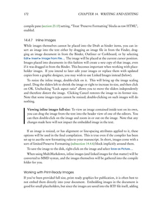172                                         CHAPTER 14. WRITING AND EDITING


compile pane (section 23.13) setting, “Treat ‘Preserve Formatting’ blocks as raw HTML”,
enabled.


14.4.7 Inline Images
While images themselves cannot be placed into the Draft as binder items, you can in-
sert an image into the text either by dragging an image ﬁle in from the Finder, drag-
ging an image document in from the Binder, Outliner or Corkboard, or by selecting
Edit Insert Image From File.... The image will be placed at the current cursor position.
Images placed into documents in this fashion will create a new copy of that image, even
if it was dragged in from the Binder. This becomes important when working with place-
holder images. If you intend to later edit your images or replace them with updated
copies from a graphic designer, you may wish to use Linked Images instead (below).
  To resize the inline image, double-click on it. This will bring up the image scaling
panel. Drag the sliders left to shrink the image or right to increase its size, and then click
on OK. Unchecking “Lock aspect ratio” allows you to move the sliders independently
and therefore distort the image. Clicking Cancel restores the image to its former size.
Note that some images types cannot be resized; double-clicking on such images will do
nothing.

  Viewing inline images full-size: To view an image contained inside text on its own,
  you can drag the image from the text into the header view of one of the editors. You
  can then double-click on the image and zoom in or out on the image. Note that any
  changes made here will not impact the embedded image in the text.

   If an image is resized, or has alignment or line-spacing attributes applied to it, these
options will be used in the ﬁnal compilation. This is true even if the compiler has been
set up to ascribe new formatting rules to your manuscript. In short, images come with a
sort of limited Preserve Formatting (subsection 14.4.6) block implicitly around them.
  To save the image to the disk, right-click on the image and select Save as Picture....
   When using MultiMarkdown, inline images (and linked images for that matter) will be
converted to MMD syntax, and the images themselves will be gathered into the compile
folder for you.


Working with Print-Ready Images
If you’ve been provided full size, print ready graphics for publication, it is often best to
not embed them directly into your document. Embedding images in the document is
good for small placeholders, but since the images are saved into the RTF ﬁle itself, adding
 