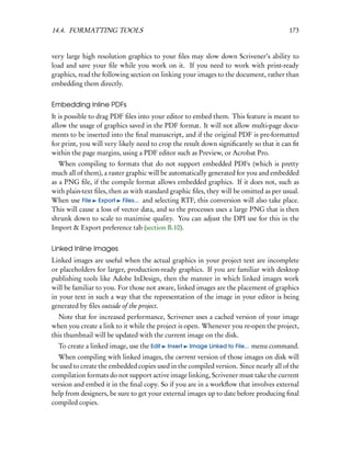 14.4. FORMATTING TOOLS                                                                  173


very large high resolution graphics to your ﬁles may slow down Scrivener’s ability to
load and save your ﬁle while you work on it. If you need to work with print-ready
graphics, read the following section on linking your images to the document, rather than
embedding them directly.


Embedding Inline PDFs
It is possible to drag PDF ﬁles into your editor to embed them. This feature is meant to
allow the usage of graphics saved in the PDF format. It will not allow multi-page docu-
ments to be inserted into the ﬁnal manuscript, and if the original PDF is pre-formatted
for print, you will very likely need to crop the result down signiﬁcantly so that it can ﬁt
within the page margins, using a PDF editor such as Preview, or Acrobat Pro.
   When compiling to formats that do not support embedded PDFs (which is pretty
much all of them), a raster graphic will be automatically generated for you and embedded
as a PNG ﬁle, if the compile format allows embedded graphics. If it does not, such as
with plain-text ﬁles, then as with standard graphic ﬁles, they will be omitted as per usual.
When use File Export Files... and selecting RTF, this conversion will also take place.
This will cause a loss of vector data, and so the processes uses a large PNG that is then
shrunk down to scale to maximise quality. You can adjust the DPI use for this in the
Import & Export preference tab (section B.10).


Linked Inline Images
Linked images are useful when the actual graphics in your project text are incomplete
or placeholders for larger, production-ready graphics. If you are familiar with desktop
publishing tools like Adobe InDesign, then the manner in which linked images work
will be familiar to you. For those not aware, linked images are the placement of graphics
in your text in such a way that the representation of the image in your editor is being
generated by ﬁles outside of the project.
  Note that for increased performance, Scrivener uses a cached version of your image
when you create a link to it while the project is open. Whenever you re-open the project,
this thumbnail will be updated with the current image on the disk.
  To create a linked image, use the Edit   Insert   Image Linked to File...   menu command.
  When compiling with linked images, the current version of those images on disk will
be used to create the embedded copies used in the compiled version. Since nearly all of the
compilation formats do not support active image linking, Scrivener must take the current
version and embed it in the ﬁnal copy. So if you are in a workﬂow that involves external
help from designers, be sure to get your external images up to date before producing ﬁnal
compiled copies.
 