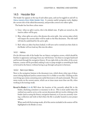 174                                          CHAPTER 14. WRITING AND EDITING


14.5 Header Bar
The header bar appears at the top of each editor pane, and can be toggled on and off via
View Layout Show (Hide) Header View. It contains useful navigation tools, displays
the current title of the edited document(s), and provides control over editor splits.
  The header bar has three colour states:

   1. Grey: when no split is active, this is the default state. If splits are turned on, the
      inactive editor will be grey.

   2. Blue: when splits are active, this denotes the active split. Any actions taken which
      will impact the current editor will be made to the blue document. The title itself
      will also be underlined for the active split.

   3. Red: when an editor has been locked, it will turn red to remind you that clicks in
      the Binder will not load any ﬁles into the editor.

14.5.1 History
On the left-most side of the header bar are history navigation arrows, which should be
familiar in appearance and usage from any web browser. Use these to navigate backward
and forward through the navigation history. If you right-click on the either of the arrow
buttons, a menu will be provided, making it easy to jump straight to something far back
or forward in the history without having to go through each point in between.

14.5.2    Item Icon Menu
Next to the navigation buttons is the document icon, which shows what type of docu-
ment is being displayed (and its content status if it is a folder or text ﬁle). Clicking on this
icon brings up a menu containing some useful shortcuts to oft used commands. The icon
menu works on the current session, which can at times mean more than one ﬁle, when
working in Scrivenings mode.

Reveal in Binder (     – R) Will show the location of the currently edited ﬁle in the
     binder, disclosing containers as necessary to do so. This is most useful when the
     method you used to arrive at the current document did not involve clicking in the
     binder (such as using the history navigation buttons), or if you are currently view-
     ing a collection and wish to ﬁnd where the ﬁle is actually located in your project
     outline.
      When used with Scrivenings mode, all of the entries included in the session will be
      highlighted in the Binder at once.
 