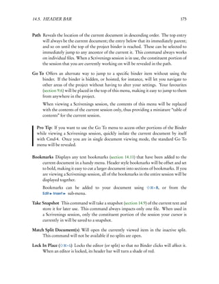 14.5. HEADER BAR                                                                      175


Path Reveals the location of the current document in descending order. The top entry
     will always be the current document; the entry below that its immediately parent;
     and so on until the top of the project binder is reached. These can be selected to
     immediately jump to any ancestor of the current it. This command always works
     on individual ﬁles. When a Scrivenings session is in use, the constituent portion of
     the session that you are currently working on will be revealed in the path.

Go To Offers an alternate way to jump to a speciﬁc binder item without using the
    binder. If the binder is hidden, or hoisted, for instance, will let you navigate to
    other areas of the project without having to alter your settings. Your favourites
    (section 9.6) will be placed in the top of this menu, making it easy to jump to them
    from anywhere in the project.
      When viewing a Scrivenings session, the contents of this menu will be replaced
      with the contents of the current session only, thus providing a miniature “table of
      contents” for the current session.

  Pro Tip: If you want to use the Go To menu to access other portions of the Binder
  while viewing a Scrivenings session, quickly isolate the current document by itself
  with Cmd-4. Once you are in single document viewing mode, the standard Go To
  menu will be revealed.

Bookmarks Displays any text bookmarks (section 14.11) that have been added to the
    current document in a handy menu. Header style bookmarks will be offset and set
    to bold, making it easy to cut a larger document into sections of bookmarks. If you
    are viewing a Scrivenings session, all of the bookmarks in the entire session will be
    displayed together.
      Bookmarks can be added to your document using                   – B,   or from the
      Edit Insert sub-menu.

Take Snapshot This command will take a snapshot (section 14.9) of the current text and
     store it for later use. This command always impacts only one ﬁle. When used in
     a Scrivenings session, only the constituent portion of the session your cursor is
     currently in will be saved to a snapshot.

Match Split Document(s) Will open the currently viewed item in the inactive split.
    This command will not be available if no splits are open.

Lock In Place (  – L) Locks the editor (or split) so that no Binder clicks will affect it.
     When an editor is locked, its header bar will turn a shade of red.
 