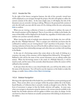 176                                           CHAPTER 14. WRITING AND EDITING


14.5.3 Header Bar Title
To the right of the history navigation buttons, the title of the currently viewed item
will be displayed; as you navigate through the project, this title will update to reﬂect the
current contents of the editor.. In the most simple cases, it will display the title of the
document you are currently viewing or editing. Whenever the presented title consists of
only the title itself, you may edit the name of it by clicking within the text, and pressing
Enter to conﬁrm.

  When you are viewing a collection of items in a corkboard or cutliner, the name of
the viewed container will be displayed. That is, if you click on a folder in the binder, the
name of that folder will be displayed in the header bar, regardless of which index card or
outliner row you have currently selected.
   When viewing the result of multiple item selections in the binder, the view will dis-
play the title, “Multiple Selection”. This is a unique view which lets you know that the
corkboard or outliner you are viewing doesn’t “exist” anywhere in the project. You are
viewing a selection of items, but you will not be able to add new items or re-arrange exist-
ing items because there relationship amongst each other does not correlate with anything
in the Binder.
   In the case of a Scrivenings session that comes about as the result of clicking on a
container, the name of the container will be displayed ﬁrst followed by “(Composite)”.
Sufﬁxed to this will be the name of the current document you are editing within that
session. When the Scrivenings session is the result of a Multiple Selection, it will be
stated as such, and the name of the currently edited document within the session will be
sufﬁxed to that reminder.
  In all cases where the title is a not a literal binder title, you will lose the ability to edit
the name of the document. You will need to use the inspector or the binder to make this
change, or enable View Editor Show Titles in Scrivenings.


14.5.4 Sidebar Navigation
Moving to the right-hand side of the header bar, you will ﬁnd two arrows pointing up and
down. These arrows allow you to navigate within the project sidebar (be it the binder,
Search Results, or Collection that is currently viewed), as though it were a ﬂat list. This
form of movement is unique in that the binder selection will update. In most cases,
when you navigate to documents using the menus or the various controls available in the
header bar, the binder selection will not update to follow your select, by design. In this
case however, these two buttons are actually synonymous with clicking on documents in
the sidebar.
 