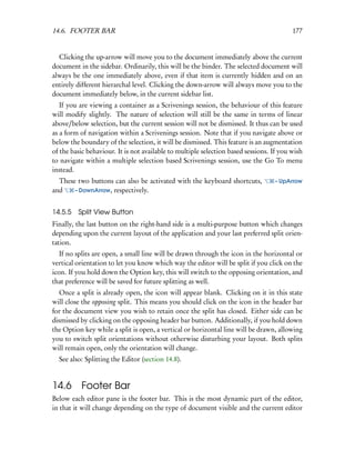 14.6. FOOTER BAR                                                                         177


  Clicking the up-arrow will move you to the document immediately above the current
document in the sidebar. Ordinarily, this will be the binder. The selected document will
always be the one immediately above, even if that item is currently hidden and on an
entirely different hierarchal level. Clicking the down-arrow will always move you to the
document immediately below, in the current sidebar list.
   If you are viewing a container as a Scrivenings session, the behaviour of this feature
will modify slightly. The nature of selection will still be the same in terms of linear
above/below selection, but the current session will not be dismissed. It thus can be used
as a form of navigation within a Scrivenings session. Note that if you navigate above or
below the boundary of the selection, it will be dismissed. This feature is an augmentation
of the basic behaviour. It is not available to multiple selection based sessions. If you wish
to navigate within a multiple selection based Scrivenings session, use the Go To menu
instead.
  These two buttons can also be activated with the keyboard shortcuts,            – UpArrow
and    – DownArrow, respectively.


14.5.5   Split View Button
Finally, the last button on the right-hand side is a multi-purpose button which changes
depending upon the current layout of the application and your last preferred split orien-
tation.
   If no splits are open, a small line will be drawn through the icon in the horizontal or
vertical orientation to let you know which way the editor will be split if you click on the
icon. If you hold down the Option key, this will switch to the opposing orientation, and
that preference will be saved for future splitting as well.
   Once a split is already open, the icon will appear blank. Clicking on it in this state
will close the opposing split. This means you should click on the icon in the header bar
for the document view you wish to retain once the split has closed. Either side can be
dismissed by clicking on the opposing header bar button. Additionally, if you hold down
the Option key while a split is open, a vertical or horizontal line will be drawn, allowing
you to switch split orientations without otherwise disturbing your layout. Both splits
will remain open, only the orientation will change.
  See also: Splitting the Editor (section 14.8).


14.6      Footer Bar
Below each editor pane is the footer bar. This is the most dynamic part of the editor,
in that it will change depending on the type of document visible and the current editor
 