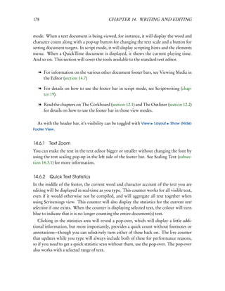 178                                        CHAPTER 14. WRITING AND EDITING


mode. When a text document is being viewed, for instance, it will display the word and
character count along with a pop-up button for changing the text scale and a button for
setting document targets. In script mode, it will display scripting hints and the elements
menu. When a QuickTime document is displayed, it shows the current playing time.
And so on. This section will cover the tools available to the standard text editor.

   l For information on the various other document footer bars, see Viewing Media in
     the Editor (section 14.7)

   l For details on how to use the footer bar in script mode, see Scriptwriting (chap-
     ter 19).

   l Read the chapters on The Corkboard (section 12.1) and The Outliner (section 12.2)
     for details on how to use the footer bar in those view modes.

  As with the header bar, it’s visibility can be toggled with View    Layout   Show (Hide)
Footer View.


14.6.1   Text Zoom
You can make the text in the text editor bigger or smaller without changing the font by
using the text scaling pop-up in the left side of the footer bar. See Scaling Text (subsec-
tion 14.3.1) for more information.


14.6.2 Quick Text Statistics
In the middle of the footer, the current word and character account of the text you are
editing will be displayed in real-time as you type. This counter works for all visible text,
even if it would otherwise not be compiled, and will aggregate all text together when
using Scrivenings view. This counter will also display the statistics for the current text
selection if one exists. When the counter is displaying selected text, the colour will turn
blue to indicate that it is no longer counting the entire document(s) text.
   Clicking in the statistics area will reveal a pop-over, which will display a little addi-
tional information, but more importantly, provides a quick count without footnotes or
annotations—though you can selectively turn either of these back on. The live counter
that updates while you type will always include both of these for performance reasons,
so if you need to get a quick statistic scan without them, use the pop-over. The pop-over
also works with a selected range of text.
 