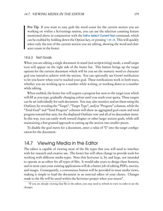 14.7. VIEWING MEDIA IN THE EDITOR                                                                     179



   Pro Tip: If you want to easy grab the word count for the current section you are
   working on within a Scrivenings session, you can use the selection counting feature
   mentioned above in conjunction with the Edit Select Current Text command, which
   can be enabled by holding down the Option key, or pressing         – A. This will quickly
   select only the text of the current section you are editing, showing the word and char-
   acter count in the footer.

14.6.3 Text Goals
When you are editing a single document in stand (not scriptwriting) mode, a small target
icon will appear on the right side of the footer bar. This button brings up the target
options for the current document which will let you set the numeric word or character
goal you intend to achieve with the section. You can optionally use Growl notiﬁcation
to let you know when you’ve reached your goal. These notiﬁcations work in both ways,
whether you are working up to a number while writing, or working down to a number
while editing.
  When enabled, the footer bar will acquire a progress bar next to the target icon which
will ﬁll as you type, gradually changing colour until you reach your quota. These targets
can be set individually for each document. You may also monitor and set them using the
Outliner, by revealing the “Target”, “Target Type”, and/or “Progress” columns, while the
“Total Goal” and “Total Progress” columns will show an aggregated goal count and total
progress toward that sum, for the displayed Outliner row and all of its descendant items.
In this way, you can easily work toward chapter or other larger section goals, while still
maintaining a ﬁne-grained approach to cutting up the section into smaller pieces.
   To disable the goal metre for a document, enter a value of “0” into the target conﬁgu-
ration for the document.


14.7 Viewing Media in the Editor
The editor is capable of viewing most of the ﬁle types that you will need to interface
with for research and creative use. The footer bar will often change to provide tools for
working with different media types. Note that Scrivener is, by and large, not intended
to operate as an editor for all types of ﬁles. It would take years to design these features,
and in most cases your existing applications will do a better job of editing PDFs, movies,
and images. Consequently, a convenience button will be provided in most media views,
making it simple to load the document in an external editor of your choice. Changes
made to the ﬁle will be saved within the Scrivener project when you return4 .
    4
    If you are already viewing that ﬁle in the editor, you may need to refresh its view in order to see the
changes.
 