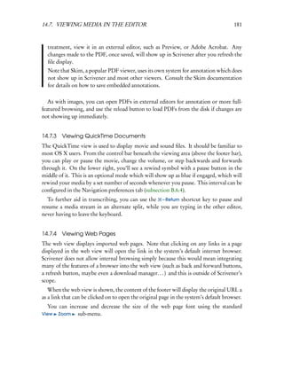 14.7. VIEWING MEDIA IN THE EDITOR                                                      181



  treatment, view it in an external editor, such as Preview, or Adobe Acrobat. Any
  changes made to the PDF, once saved, will show up in Scrivener after you refresh the
  ﬁle display.
  Note that Skim, a popular PDF viewer, uses its own system for annotation which does
  not show up in Scrivener and most other viewers. Consult the Skim documentation
  for details on how to save embedded annotations.

   As with images, you can open PDFs in external editors for annotation or more full-
featured browsing, and use the reload button to load PDFs from the disk if changes are
not showing up immediately.


14.7.3 Viewing QuickTime Documents
The QuickTime view is used to display movie and sound ﬁles. It should be familiar to
most OS X users. From the control bar beneath the viewing area (above the footer bar),
you can play or pause the movie, change the volume, or step backwards and forwards
through it. On the lower right, you’ll see a rewind symbol with a pause button in the
middle of it. This is an optional mode which will show up as blue if engaged, which will
rewind your media by a set number of seconds whenever you pause. This interval can be
conﬁgured in the Navigation preferences tab (subsection B.6.4).
   To further aid in transcribing, you can use the – Return shortcut key to pause and
resume a media stream in an alternate split, while you are typing in the other editor,
never having to leave the keyboard.


14.7.4   Viewing Web Pages
The web view displays imported web pages. Note that clicking on any links in a page
displayed in the web view will open the link in the system’s default internet browser.
Scrivener does not allow internal browsing simply because this would mean integrating
many of the features of a browser into the web view (such as back and forward buttons,
a refresh button, maybe even a download manager. . . ) and this is outside of Scrivener’s
scope.
   When the web view is shown, the content of the footer will display the original URL a
as a link that can be clicked on to open the original page in the system’s default browser.
  You can increase and decrease the size of the web page font using the standard
View Zoom     sub-menu.
 