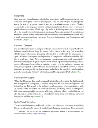 11


Marginalia
Now you get a choice between using in-line annotations and footnotes or placing your
notes into a new panel located in the inspector. This not only lets you place long notes
out of the way of the primary draft, it also works as a bookmarking system. Clicking
on the notes in the inspector column will automatically scroll your editor to its linked
position in the document. This is especially useful in Scrivenings view, where you can see
all of the notes for the collected documents at once. Your old projects will upgrade using
the in-line system as they always have, but you can easily convert to the new system with
a single menu command, or vice-versa. For more information, read Annotations and
Footnotes (chapter 17).


Improved Compile
For most Scrivener authors, compile is the last crucial step where all of your hard work
is bound together into a single document. It lets you write in a way that is comfort-
able for you, while quickly generating a format that is comfortable for your editor or
agent. Scrivener 2 recognises the importance of this process and has increased its abili-
ties in nearly every facet. Now you can design export instructions which automatically
title and number your chapters for you; insert custom separators between types of doc-
uments; ﬁlter compile according to meta-data or other criteria; and export to more for-
mats, including ePub and WebArchive, with even better Final Draft support. Compile
now takes your export format into account and reduces the complexity of the options
provided accordingly. For more information, read Compiling the Draft (chapter 23).


iPad Workﬂow Support
While the iPhone and iPod touch gave people a taste of mobile writing, the iPad has made
this more practical. In response, 2.0 features integration with the popular Simplenote and
Index Card for iPad, as well as the ability to synchronise parts of your project text with
an external folder full of ﬁles. In combination with a ﬁle-sharing service like Dropbox3 ,
this latter feature provides integration with many plain-text editors on the iPad and can
also be used as a collaboration tool. To read more about these new features, see Cloud
Integration and Sharing (chapter 13).


Better View Integration
The relationship between corkboard, outliner, and editor was, for many, a stumbling
block when learning Scrivener. A lot of thought has gone into making this relationship
    3
    Dropbox is a free tool that lets you keep a folder synchronised between all of your computers. For
more information, visit the Dropbox homepage4
 