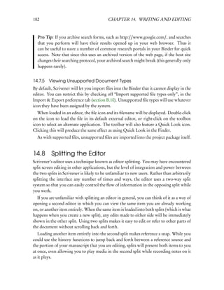 182                                        CHAPTER 14. WRITING AND EDITING



  Pro Tip: If you archive search forms, such as http://www.google.com/, and searches
  that you perform will have their results opened up in your web browser. Thus it
  can be useful to store a number of common research portals in your Binder for quick
  access. Note that since this uses an archived version of the web page, if the host site
  changes their searching protocol, your archived search might break (this generally only
  happens rarely).


14.7.5   Viewing Unsupported Document Types
By default, Scrivener will let you import ﬁles into the Binder that it cannot display in the
editor. You can restrict this by checking off “Import supported ﬁle types only”, in the
Import & Export preference tab (section B.10). Unsupported ﬁle types will use whatever
icon they have been assigned by the system.
   When loaded in an editor, the ﬁle icon and its ﬁlename will be displayed. Double-click
on the icon to load the ﬁle in its default external editor, or right-click on the toolbox
icon to select an alternate application. The toolbar will also feature a Quick Look icon.
Clicking this will produce the same effect as using Quick Look in the Finder.
  As with supported ﬁles, unsupported ﬁles are imported into the project package itself.


14.8 Splitting the Editor
Scrivener’s editor uses a technique known as editor splitting. You may have encountered
split screen editing in other applications, but the level of integration and power between
the two splits in Scrivener is likely to be unfamiliar to new users. Rather than arbitrarily
splitting the interface any number of times and ways, the editor uses a two-way split
system so that you can easily control the ﬂow of information in the opposing split while
you work.
  If you are unfamiliar with splitting an editor in general, you can think of it as a way of
opening a second editor in which you can view the same item you are already working
on, or another item entirely. When the same item is loaded into both splits (which is what
happens when you create a new split), any edits made to either side will be immediately
shown in the other split. Using two splits makes it easy to edit or refer to other parts of
the document without scrolling back and forth.
   Loading another item entirely into the second split makes reference a snap. While you
could use the history functions to jump back and forth between a reference source and
the portion of your manuscript that you are editing, splits will present both items to you
at once, even allowing you to play media in the second split while recording notes on it
as it plays.
 