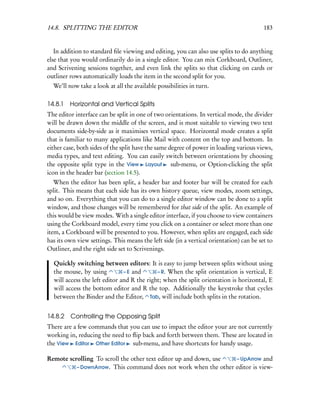 14.8. SPLITTING THE EDITOR                                                               183


   In addition to standard ﬁle viewing and editing, you can also use splits to do anything
else that you would ordinarily do in a single editor. You can mix Corkboard, Outliner,
and Scrivening sessions together, and even link the splits so that clicking on cards or
outliner rows automatically loads the item in the second split for you.
  We’ll now take a look at all the available possibilities in turn.

14.8.1 Horizontal and Vertical Splits
The editor interface can be split in one of two orientations. In vertical mode, the divider
will be drawn down the middle of the screen, and is most suitable to viewing two text
documents side-by-side as it maximises vertical space. Horizontal mode creates a split
that is familiar to many applications like Mail with content on the top and bottom. In
either case, both sides of the split have the same degree of power in loading various views,
media types, and text editing. You can easily switch between orientations by choosing
the opposite split type in the View Layout sub-menu, or Option-clicking the split
icon in the header bar (section 14.5).
   When the editor has been split, a header bar and footer bar will be created for each
split. This means that each side has its own history queue, view modes, zoom settings,
and so on. Everything that you can do to a single editor window can be done to a split
window, and those changes will be remembered for that side of the split. An example of
this would be view modes. With a single editor interface, if you choose to view containers
using the Corkboard model, every time you click on a container or select more than one
item, a Corkboard will be presented to you. However, when splits are engaged, each side
has its own view settings. This means the left side (in a vertical orientation) can be set to
Outliner, and the right side set to Scrivenings.

  Quickly switching between editors: It is easy to jump between splits without using
  the mouse, by using          – E and      – R. When the split orientation is vertical, E
  will access the left editor and R the right; when the split orientation is horizontal, E
  will access the bottom editor and R the top. Additionally the keystroke that cycles
  between the Binder and the Editor, Tab, will include both splits in the rotation.


14.8.2 Controlling the Opposing Split
There are a few commands that you can use to impact the editor your are not currently
working in, reducing the need to ﬂip back and forth between them. These are located in
the View Editor Other Editor sub-menu, and have shortcuts for handy usage.

Remote scrolling To scroll the other text editor up and down, use – UpArrow and
          – DownArrow. This command does not work when the other editor is view-
 