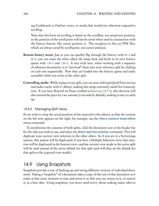 184                                        CHAPTER 14. WRITING AND EDITING


      ing Corkboard or Outliner views, or media that would not otherwise respond to
      scrolling.
      Note that this form of scrolling is based on the scrollbar, not actual text position,
      so the position of the scroll point will not be saved when used in conjunction with
      the history button, like cursor position is. The exception to this are PDF ﬁles,
      which are always saved by scroll-point, not cursor position.

Remote history access Just as you can quickly ﬂip through the history with – [ and
      – ], you can cause the other editor the jump back and forth in its own history
    queue with       – [ and    – ]. A nice trick here, when working with a sequence
    of reference documents, is to “pre-load” them into your reference split by clicking
    on each one sequentially. Now they are loaded into the history queue and easily
    accessible while you write in the other split.

Controlling media While typing in one split, you can start and stop QuickTime movies
    and audio tracks with – Return, making this setup extremely useful for transcrip-
    tion. If you have Rewind on Pause enabled (subsection 14.7.3), this shortcut will
    also rewind the piece by a set amount (3 seconds by default), making it easy to catch
    up.


14.8.3   Managing Split Views
If you wish to swap the actual position of the material in the editors, so that the content
on the left now appears on the right, for example, use the View Layout Swap Editors
menu command.
   To synchronise the contents of both splits, click the document icon in the header bar
for the side you wish to use, and select the Match Split Document(s) command. This will
duplicate your current view selection in the other editor. So if you are in a Scrivenings
session, that session will be duplicated; if you have a Multiple Selection view, that selec-
tion will be duplicated in the bottom view—and the current view mode in the active split
will be used instead of the active default for that split (and will thus set the default for
that split to the acquired view model).


14.9 Using Snapshots
Snapshots provide a way of backing up and saving different versions of individual docu-
ment. Taking a “snapshot” of a document takes a copy of the text of that document as it
exists at that exact moment in time and stores it so that you can return to it, or restore
it, at a later date. Using snapshots, you never need worry about making major edits to
 