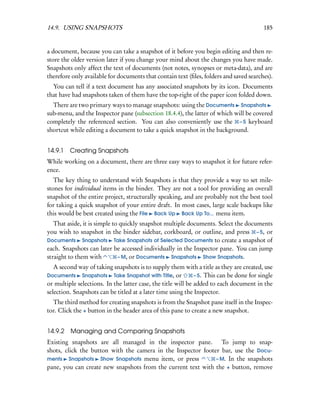 14.9. USING SNAPSHOTS                                                                     185


a document, because you can take a snapshot of it before you begin editing and then re-
store the older version later if you change your mind about the changes you have made.
Snapshots only affect the text of documents (not notes, synopses or meta-data), and are
therefore only available for documents that contain text (ﬁles, folders and saved searches).
  You can tell if a text document has any associated snapshots by its icon. Documents
that have had snapshots taken of them have the top-right of the paper icon folded down.
  There are two primary ways to manage snapshots: using the Documents Snapshots
sub-menu, and the Inspector pane (subsection 18.4.4), the latter of which will be covered
completely the referenced section. You can also conveniently use the – 5 keyboard
shortcut while editing a document to take a quick snapshot in the background.


14.9.1   Creating Snapshots
While working on a document, there are three easy ways to snapshot it for future refer-
ence.
   The key thing to understand with Snapshots is that they provide a way to set mile-
stones for individual items in the binder. They are not a tool for providing an overall
snapshot of the entire project, structurally speaking, and are probably not the best tool
for taking a quick snapshot of your entire draft. In most cases, large scale backups like
this would be best created using the File Back Up Back Up To... menu item.
   That aside, it is simple to quickly snapshot multiple documents. Select the documents
you wish to snapshot in the binder sidebar, corkboard, or outline, and press – 5, or
Documents Snapshots Take Snapshots of Selected Documents to create a snapshot of
each. Snapshots can later be accessed individually in the Inspector pane. You can jump
straight to them with         – M, or Documents Snapshots Show Snapshots.
   A second way of taking snapshots is to supply them with a title as they are created, use
Documents Snapshots Take Snapshot with Title, or              – 5. This can be done for single
or multiple selections. In the latter case, the title will be added to each document in the
selection. Snapshots can be titled at a later time using the Inspector.
  The third method for creating snapshots is from the Snapshot pane itself in the Inspec-
tor. Click the + button in the header area of this pane to create a new snapshot.


14.9.2 Managing and Comparing Snapshots
Existing snapshots are all managed in the inspector pane. To jump to snap-
shots, click the button with the camera in the Inspector footer bar, use the Docu-
ments Snapshots Show Snapshots menu item, or press            – M. In the snapshots
pane, you can create new snapshots from the current text with the + button, remove
 