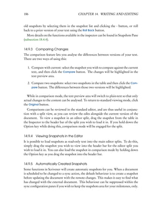 186                                        CHAPTER 14. WRITING AND EDITING


old snapshots by selecting them in the snapshot list and clicking the - button, or roll
back to a prior version of your text using the Roll Back button.
   More details on the functions available in the inspector can be found in Snapshots Pane
(subsection 18.4.4).


14.9.3   Comparing Changes
The comparison feature lets you analyse the differences between versions of your text.
There are two ways of using this:

   1. Compare with current: select the snapshot you wish to compare against the current
      text, and then click the Compare button. The changes will be highlighted in the
      text preview area.

   2. Compare two snapshots: select two snapshots in the table and then click the Com-
      pare button. The differences between those two versions will be highlighted.


  While in comparison mode, the text preview area will switch to plain-text so that only
actual changes to the content can be analysed. To return to standard viewing mode, click
the Original button.
   Comparisons can be reviewed in the standard editor, and are thus useful in conjunc-
tion with a split view, as you can review the edits alongside the current version of the
document. To view a snapshot in an editor split, drag the snapshot from the table in
the Inspector to the header bar of the split you wish to load it in. If you hold down the
Option key while doing this, comparison mode will be engaged for the split.


14.9.4   Viewing Snapshots in the Editor
It is possible to load snapshots as read-only text into the main editor splits. To do this,
simply drag the snapshot you wish to view into the header bar for the editor split you
wish to load it in. You can also load the snapshot in comparison mode by holding down
the Option key as you drag the snapshot into the header bar.


14.9.5   Automatically Created Snapshots
Some functions in Scrivener will create automatic snapshots for you. When a document
is scheduled to be changed to a sync action, the default behaviour is to create a snapshot
before updating the document with the remote changes. This makes it easy to ﬁnd what
has changed with the external document. This behaviour can be suppressed within the
sync conﬁguration panes if you wish to keep the snapshots area for your milestones, only.
 