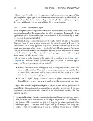 188                                        CHAPTER 14. WRITING AND EDITING


   If you would like for Scrivener to suggest custom phrases to you as you type, set “Sug-
gest completions as you type” in the Auto-Complete preference tab, and then disable “In
script mode only”; making sure the third option is enabled, otherwise the entire language
dictionary will be unlocked and most will ﬁnd this to be too intrusive.

14.10.3 Auto-Completion Scope
When using the scriptwriting feature of Scrivener, key words and phrases will often be
automatically added to the auto-complete list where appropriate. For example, if you
type in the name of a character in the Character element, it will automatically be added
to your project’s auto-complete list.
   By default, these special automatic entries will only be made in reference to the element
they came from. A character name, to continue that example, would be deﬁned in the
auto-complete list as being applicable only to the Character element type. It will not
appear as a suggestion when you are typing in the Scene Heading element. So by and
large you will never have to bother with setting anything up here. As you write, Scrivener
learns about your script and becomes better at making suggestions to you depending on
where you are and what you are typing.
   If you want to make changes to the scope, this is possible in the Project Auto-
Complete List... window. In the Scope column, you can change the element type or
assign it to. There are two special settings available:

   l General: The default when adding your own, or using the contextual menu com-
     mand to add to the list. When used in a scripting context, any element that does
     not maintain its own auto-complete list and scoping will have access to it. This is
     also true for outside of a scripting context.

   l All (Text & Scripts): Largely the same as General, only these entries will absolutely
     be available everywhere, even in scripting elements that maintain their own lists.

   If you open an older project created prior to 2.1, all of your existing phrases will be
assigned to the latter option, and so causing them to act as they always have. If you are a
scriptwriter, you might want to visit this window and adjust existing phrases so that they
act more logically.

  Compatibility Alert: If you are a scriptwriter that is collaborating with other authors
  using Scrivener, make sure everyone in the loop is upgraded to 2.1 if you intend to
  use scoping. Older versions of Scrivener will wipe out the scope assignments when
  opening the project. Note this is only important if you have spent time ﬁxing your
  scopes, or want to retain the usage of scoped completion phrases created from that
 