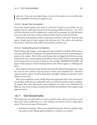 14.11. TEXT BOOKMARKS                                                                    189



  point on. If you are not scriptwriting, or none of this matters to you terribly, then
  this compatibility alert does not apply to you.


14.10.4 Binder Title Completion
If you have started typing in the name of a title that is found in your binder, you can
request a list of completions from Scrivener by pressing a different shortcut, Esc. A list
of all the titles that are still candidates for a match will be presented. As with the above,
you can use the arrow keys to select and item and hit return to insert the full title.
   This feature is particularly useful in conjunction with the “wiki style” Scrivener link
option. Simply type in [[ start typing in the title name, hit Esc, select a title, and then
close with ]]. A Scrivener link will be automatically created for you.

14.10.5 Scriptwriting Auto-Completion
Scriptwriting mode engages a more aggressive auto-completion method, which scans as
you type and looks for completions, matching the behaviour of most scriptwriting pro-
grams on the market. Most of the script formats that are shipped with Scrivener come
stocked with many common phrases and abbreviations, which will be contextually tied
to the element you are currently working in. For example, “MOMENTS LATER” will
appear whilst typing in a Scene Heading element, but will not appear in a Dialogue ele-
ment.
   Most script formatting settings will also automatically add anything typed into certain
key areas of some elements into the project’s master auto-completion list. Character
names, locations, and so on will be checked for and added, making rote data entry more
efﬁcient as you write.
   Since auto-completion cannot reliably determine appropriate letter case, sometimes it
may produce results that are undesirable, such as a mixed case location name in a slugline.
To remedy this, when selecting the auto-completion you wish to use, hold down the
Shift key. Any word or phrase selected with the Shift key held down will complete using
uppercase letters.


14.11 Text Bookmarks
Text bookmarks are useful when you wish to quickly mark a spot in your text in a way
that can be easily recalled later on, or for marking out sections of text in longer docu-
ments. There are two types of bookmarks:

   1. Bookmark Annotation: This is your standard bookmark. Great for quickly mark-
      ing a spot for later editing, quick navigation, or whatever you require.
 