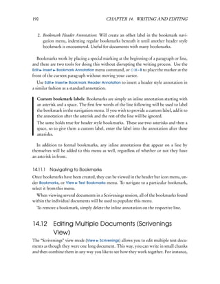 190                                       CHAPTER 14. WRITING AND EDITING


   2. Bookmark Header Annotation: Will create an offset label in the bookmark navi-
      gation menu, indenting regular bookmarks beneath it until another header style
      bookmark is encountered. Useful for documents with many bookmarks.

   Bookmarks work by placing a special marking at the beginning of a paragraph or line,
and there are two tools for doing this without disrupting the writing process. Use the
Edit Insert Bookmark Annotation menu command, or           – B to place the marker at the
front of the current paragraph without moving your cursor.
   Use Edit Insert Bookmark Header Annotation to insert a header style annotation in
a similar fashion as a standard annotation.

  Custom bookmark labels: Bookmarks are simply an inline annotation starting with
  an asterisk and a space. The ﬁrst few words of the line following will be used to label
  the bookmark in the navigation menu. If you wish to provide a custom label, add it to
  the annotation after the asterisk and the rest of the line will be ignored.
  The same holds true for header style bookmarks. These use two asterisks and then a
  space, so to give them a custom label, enter the label into the annotation after these
  asterisks.

  In addition to formal bookmarks, any inline annotations that appear on a line by
themselves will be added to this menu as well, regardless of whether or not they have
an asterisk in front.


14.11.1   Navigating to Bookmarks
Once bookmarks have been created, they can be viewed in the header bar icon menu, un-
der Bookmarks, or View Text Bookmarks menu. To navigate to a particular bookmark,
select it from this menu.
  When viewing several documents in a Scrivenings session, all of the bookmarks found
within the individual documents will be used to populate this menu.
  To remove a bookmark, simply delete the inline annotation on the respective line.


14.12 Editing Multiple Documents (Scrivenings
      View)
The “Scrivenings” view mode (View Scrivenings) allows you to edit multiple text docu-
ments as though they were one long document. This way, you can write in small chunks
and then combine them in any way you like to see how they work together. For instance,
 